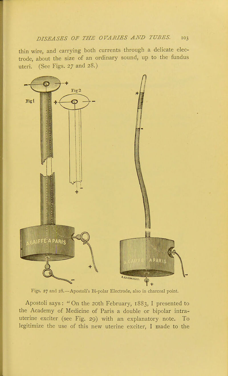 thin wire, and carrying both currents through a delicate elec- trode, about the size of an ordinary sound, up to the fundus uteri. (See Figs. 27 and 28.) Figs. 27 and 28.—Apostoli's Bi-polar Electrode, also in charcoal point. Apostoli says: On the 20th February, 1883, I presented to the Academy of Medicine of Paris a double or bipolar intra- uterine exciter (see Fig. 29) with an explanatory note. To legitimize the use of this new uterine exciter, I made to the