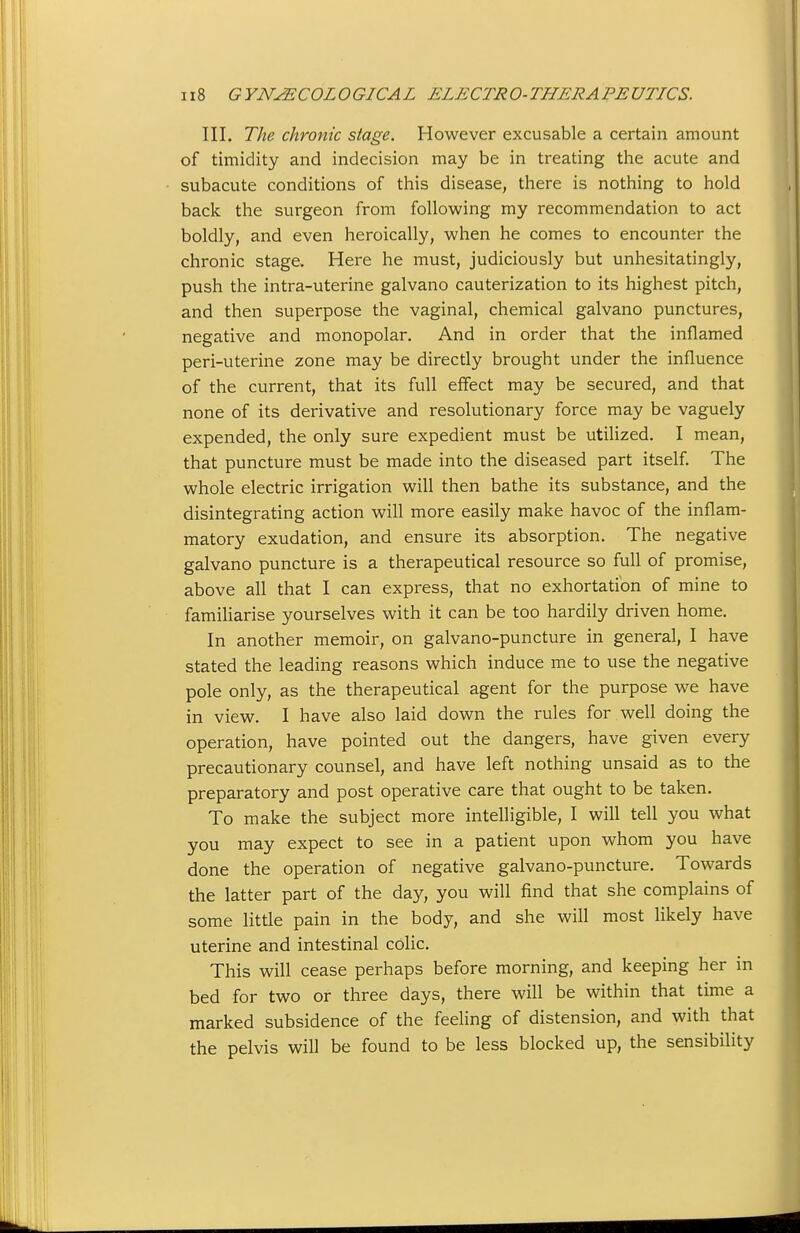 III. The chronic stage. However excusable a certain amount of timidity and indecision may be in treating the acute and subacute conditions of this disease, there is nothing to hold back the surgeon from following my recommendation to act boldly, and even heroically, when he comes to encounter the chronic stage. Here he must, judiciously but unhesitatingly, push the intra-uterine galvano cauterization to its highest pitch, and then superpose the vaginal, chemical galvano punctures, negative and monopolar. And in order that the inflamed peri-uterine zone may be directly brought under the influence of the current, that its full effect may be secured, and that none of its derivative and resolutionary force may be vaguely expended, the only sure expedient must be utilized. I mean, that puncture must be made into the diseased part itself. The whole electric irrigation will then bathe its substance, and the disintegrating action will more easily make havoc of the inflam- matory exudation, and ensure its absorption. The negative galvano puncture is a therapeutical resource so full of promise, above all that I can express, that no exhortation of mine to familiarise yourselves with it can be too hardily driven home. In another memoir, on galvano-puncture in general, I have stated the leading reasons which induce me to use the negative pole only, as the therapeutical agent for the purpose we have in view. I have also laid down the rules for well doing the operation, have pointed out the dangers, have given every precautionary counsel, and have left nothing unsaid as to the preparatory and post operative care that ought to be taken. To make the subject more intelligible, I will tell you what you may expect to see in a patient upon whom you have done the operation of negative galvano-puncture. Towards the latter part of the day, you will find that she complains of some little pain in the body, and she will most likely have uterine and intestinal colic. This will cease perhaps before morning, and keeping her in bed for two or three days, there will be within that time a marked subsidence of the feeling of distension, and with that the pelvis will be found to be less blocked up, the sensibility