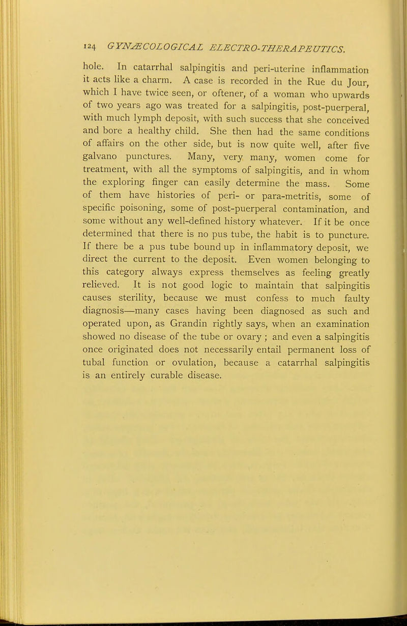 hole. In catarrhal salpingitis and peri-uterine inflammation it acts like a charm. A case is recorded in the Rue du Jour, which I have twice seen, or oftener, of a woman who upwards of two years ago was treated for a salpingitis, post-puerperal, with much lymph deposit, with such success that she conceived and bore a healthy child. She then had the same conditions of affairs on the other side, but is now quite well, after five galvano punctures. Many, very many, women come for treatment, with all the symptoms of salpingitis, and in whom the exploring finger can easily determine the mass. Some of them have histories of peri- or para-metritis, some of specific poisoning, some of post-puerperal contamination, and some without any well-defined history whatever. If it be once determined that there is no pus tube, the habit is to puncture. If there be a pus tube bound up in inflammatory deposit, we direct the current to the deposit. Even women belonging to this category always express themselves as feeling greatly relieved. It is not good logic to maintain that salpingitis causes sterility, because we must confess to much faulty diagnosis—many cases having been diagnosed as such and operated upon, as Grandin rightly says, when an examination showed no disease of the tube or ovary ; and even a salpingitis once originated does not necessarily entail permanent loss of tubal function or ovulation, because a catarrhal salpingitis is an entirely curable disease.
