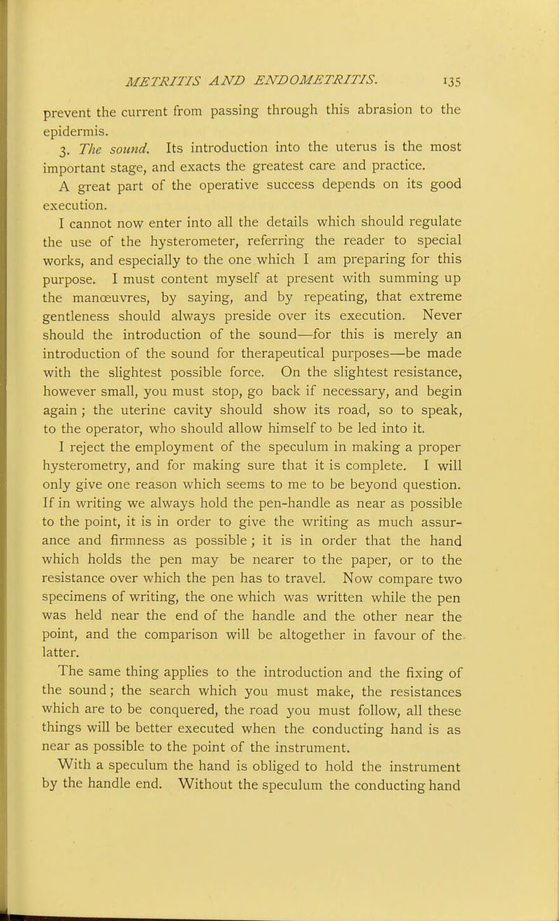 prevent the current from passing through this abrasion to the epidermis. 3. The sound. Its introduction into the uterus is the most important stage, and exacts the greatest care and practice. A great part of the operative success depends on its good execution. I cannot now enter into all the details which should regulate the use of the hysterometer, referring the reader to special works, and especially to the one which I am preparing for this purpose. I must content myself at present with summing up the manoeuvres, by saying, and by repeating, that extreme gentleness should always preside over its execution. Never should the introduction of the sound—for this is merely an introduction of the sound for therapeutical purposes—be made with the slightest possible force. On the slightest resistance, however small, you must stop, go back if necessary, and begin again; the uterine cavity should show its road, so to speak, to the operator, who should allow himself to be led into it. I reject the employment of the speculum in making a proper hysterometry, and for making sure that it is complete. I will only give one reason which seems to me to be beyond question. If in writing we always hold the pen-handle as near as possible to the point, it is in order to give the writing as much assur- ance and firmness as possible; it is in order that the hand which holds the pen may be nearer to the paper, or to the resistance over which the pen has to travel. Now compare two specimens of writing, the one which was written while the pen was held near the end of the handle and the other near the point, and the comparison will be altogether in favour of the- latter. The same thing applies to the introduction and the fixing of the sound; the search which you must make, the resistances which are to be conquered, the road you must follow, all these things will be better executed when the conducting hand is as near as possible to the point of the instrument. With a speculum the hand is obUged to hold the instrument by the handle end. Without the speculum the conducting hand