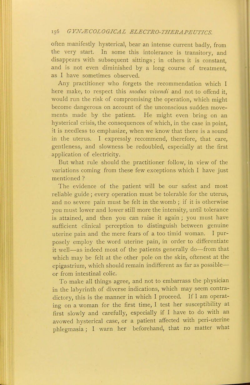 often manifestly hysterical, bear an intense current badly, from the very start. In some this intolerance is transitory, and disappears with subsequent sittings; in others it is constant, and is not even diminished by a long course of treatment, as I have sometimes observed. Any practitioner who forgets the recommendation which I here make, to respect this modus vivendi and not to offend it, would run the risk of compromising the operation, which might become dangerous on account of the unconscious sudden move- ments made by the patient. He might even bring on an hysterical crisis, the consequences of which, in the case in point, it is needless to emphasize, when we know that there is a sound in the uterus. I expressly recommend, therefore, that care, gentleness, and slowness be redoubled, especially at the first application of electricity. But what rule should the practitioner follow, in view of the variations coming from these few exceptions which I have just mentioned ? The evidence of the patient will be our safest and most reliable guide; every operation must be tolerable for the uterus, and no severe pain must be felt in the womb ; if it is otherwise you must lower and lower still more the intensity, until tolerance is attained, and then you can raise it again ; you must have sufficient clinical perception to distinguish between genuine uterine pain and the mere fears of a too timid woman. I pur- posely employ the word uterine pain, in order to differentiate it well—as indeed most of the patients generally do—from that which may be felt at the other pole on the skin, oftenest at the epigastrium, which should remain indifferent as far as possible— or from intestinal colic. To make all things agree, and not to embarrass the physician in the labyrinth of diverse indications, which may seem contra- dictory, this is the manner in which I proceed. If I am operat- ing on a woman for the first time, I test her susceptibility at first slowly and carefully, especially if I have to do with an avowed hysterical case, or a patient affected with peri-uterine phlegmasia; I warn her beforehand, that no matter what