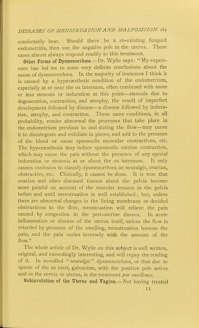 comfortably bear. Should there be a co-existuig fungoid endometritis, then use the negative pole in the uterus. These cases almost always respond readily to this treatment. Other Forms of Dysmenorrhcea.—Dr. Wylie says:  My experi- ence has led me to some very definite conclusions about the cause of dysmenorrhcea. In the majority of instances I think it is caused by a hypersesthetic condition of the endometrium,, especially at or near the os internum, often combined with more or less stenosis or induration at this point—stenosis due to degeneration, contraction, and atrophy, the result of imperfect development followed by disease—a disease followed by indura- tion, atrophy, and contraction. These same conditions, in all probability, render abnormal the processes that take place in the endometrium previous to and during the flow—may cause it to disintegrate and exfohate in pieces, and add to the pressure of the blood or cause spasmodic muscular contractions, etc. The hyperaesthesia may induce spasmodic uterine contraction,, which may cause the pain without the presence of any special induration or stenosis at or about the os internum. It only causes confusion to classify dysmenorrhcea as neuralgic, ovarian,, obstructive, etc. Clinically, it cannot be done. It is true that ovarian and other diseased tissues about the pelvis become more painful on account of the vascular tension in the pelvis before and until menstruation is well established; but, unless there are abnormal changes in the lining membrane or decided obstructions to the flow, menstruation will relieve the pain caused by congestion in the peri-uterine tissues. In acute inflammation or disease of the uterus itself, unless the flow is retarded by pressure of the swelling, menstruation lessens the pain, and the pain varies inversely with the amount of the flow. The whole article of Dr. Wylie on this subject is well written, original, and exceedingly interesting, and will repay the reading of it. In so-called '^neuralgic'' dysmenorrhcea, or that due to spasm of the os uteri, galvanism, with the positive pole active and in the cervix or uterus, is the treatment par excellence. Subinvolution of the Uterus and Vagina.—Not having treated II