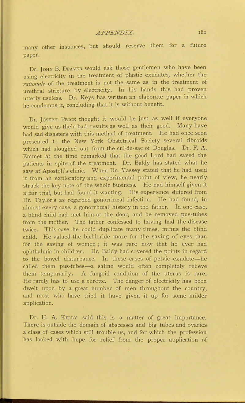 many other instances, but should reserve them for a future paper. Dr. John B. Deaver would ask those gentlemen who have been using electricity in the treatment of plastic exudates, whether the rationale of the treatment is not the same as in the treatment of urethral stricture by electricity. In his hands this had proven utterly useless. Dr. Keys has written an elaborate paper in which he condemns it, concluding that it is without benefit. Dr. Joseph Price thought it would be just as well if everyone would give us their bad results as well as their good. Many have had sad disasters with this method of treatment. He had once seen presented to the New York Obstetrical Society several fibroids which had sloughed out from the cul-de-sac of Douglas. Dr. F. A. Emmet at the time remarked that the good Lord had saved the patients in spite of the treatment. Dr. Baldy has stated what he saw at Apostoli's clinic. When Dr. Massey stated that he had used it from an exploratory and experimental point of view, he nearly struck the key-note of the whole business. He had himself given it a fair trial, but had found it wanting. His experience differed from Dr. Taylor's as regarded gonorrhoeal infection. He had found, in almost every case, a gonorrhoeal history in the father. In one case, a blind child had met him at the door, and he removed pus-tubes from the mother. The father confessed to having had the disease twice. This case he could duplicate many times, minus the blind child. He valued the bichloride more for the saving of eyes than for the saving of women; it was rare now that he ever had ophthalmia in children. Dr. Baldy had covered the points in regard to the bowel disturbance. In these cases of pelvic exudate—he called them pus-tubes—a saline would often completely relieve them temporarily. A fungoid condition of the uterus is rare. He rarely has to use a curette. The danger of electricity has been dwelt upon by a great number of men throughout the country, and most who have tried it have given it up for some milder application. Dr. H. A. Kelly said this is a matter of great importance. There is outside the domain of abscesses and big tubes and ovaries a class of cases which still trouble us, and for which the profession has looked with hope for relief from the proper application of