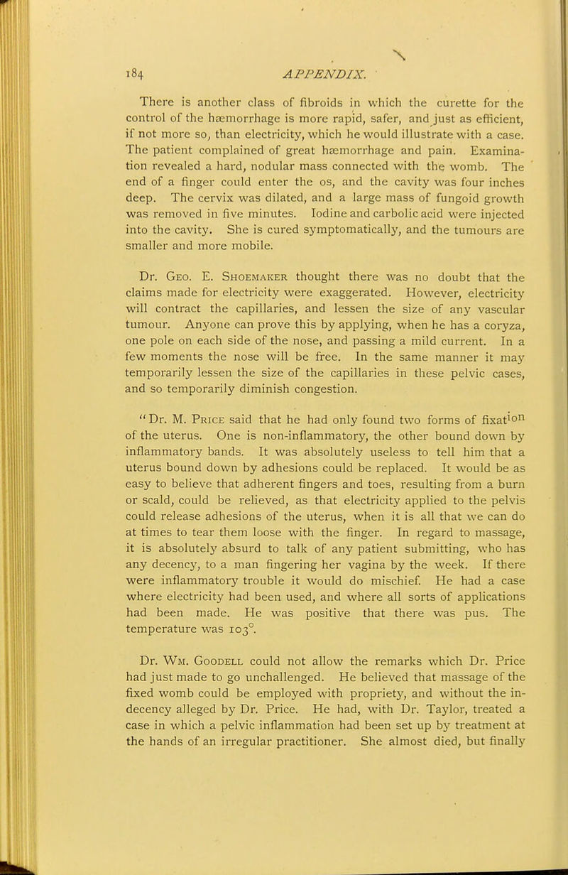 There is another class of fibroids in which the curette for the control of the ha2morrhage is more rapid, safer, and just as efficient, if not more so, than electricity, which he would illustrate with a case. The patient complained of great haemorrhage and pain. Examina- tion revealed a hard, nodular mass connected with the womb. The end of a finger could enter the os, and the cavity was four inches deep. The cervix was dilated, and a large mass of fungoid growth was removed in five minutes. Iodine and carbolic acid were injected into the cavity. She is cured symptomatically, and the tumours are smaller and more mobile. Dr. Geo. E. Shoemaker thought there was no doubt that the claims made for electricity were exaggerated. However, electricity will contract the capillaries, and lessen the size of any vascular tumour. Anyone can prove this by applying, when he has a coryza, one pole on each side of the nose, and passing a mild current. In a few moments the nose will be free. In the same manner it may temporarily lessen the size of the capillaries in these pelvic cases, and so temporarily diminish congestion.  Dr. M. Price said that he had only found two forms of fixat^o of the uterus. One is non-inflammatory, the other bound down b3'' inflammatory bands. It was absolutely useless to tell him that a uterus bound down by adhesions could be replaced. It would be as easy to believe that adherent fingers and toes, resulting from a burn or scald, could be relieved, as that electricity applied to the pelvis could release adhesions of the uterus, when it is all that we can do at times to tear them loose with the finger. In regard to massage, it is absolutely absurd to talk of any patient submitting, who has any decency, to a man fingering her vagina by the week. If there were inflammatory trouble it would do mischief He had a case where electricity had been used, and where all sorts of applications had been made. He was positive that there was pus. The temperature was 103°. Dr. Wm. Goodell could not allow the remarks which Dr. Price had just made to go unchallenged. He believed that massage of the fixed womb could be employed with propriety, and without the in- decency alleged by Dr. Price. He had, with Dr. Taylor, treated a case in which a pelvic inflammation had been set up by treatment at the hands of an irregular practitioner. She almost died, but finally