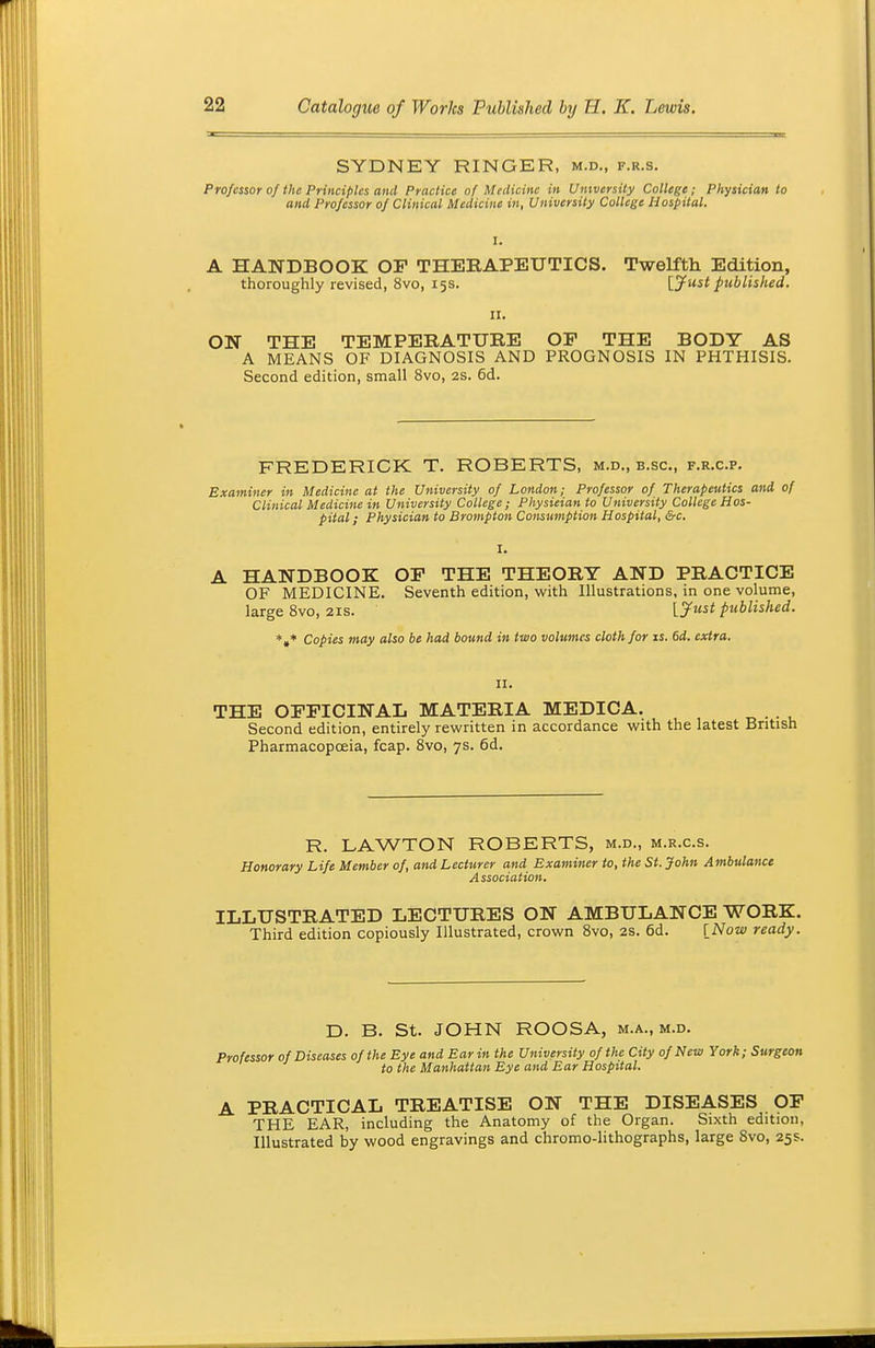 SYDNEY RINGER, m.d., f.r.s. Professor of the Principles and Practice of Medicine in University College; Physician to and Professor of Clinical Medicine in, University College Hospital. I. A HANDBOOK OF THERAPEUTICS. Twelfth Edition, thoroughly revised, 8vo, 15s. lyust published. 11. ON THE TEMPERATURE OP THE BODY AS A MEANS OF DIAGNOSIS AND PROGNOSIS IN PHTHISIS. Second edition, small 8vo, 2S. 6d. FREDERICK T. ROBERTS, m.d., b.sc, f.r.c.p. Examiner in Medicine at the University of London; Professor of Therapeutics and of Clinical Medicine in University College; Physieian to University College Hos- pital ; Physician to Brompton Consumption Hospital, &c. A HANDBOOK OP THE THEORY AND PRACTICE OF MEDICINE. Seventh edition, with Illustrations, in one volume, large 8vo, 21s. Ijfust published. *»♦ Copies may also be had bound in two volumes cloth for is. 6d. extra. II. THE OPPICINAL MATERIA MEDICA. Second edition, entirely rewritten in accordance with the latest British Pharmacopoeia, fcap. Svo, 7s. 6d. R. LAWTON ROBERTS, m.d., m.r.c.s. Honorary Life Member of, and Lecturer and Examiner to, the St. John Ambulance Association. ILLUSTRATED LECTURES ON AMBULANCE WORK. Third edition copiously Illustrated, crown Svo, 2S. 6d. INow ready. D. B. St. JOHN ROOSA, m.a., m.d. Professor of Diseases of the Eye and Ear in the University of the City of New York; Surgeon to the Manhattan Eye and Ear Hospital. A PRACTICAL TREATISE ON THE DISEASES OP THE EAR, including the Anatomy of the Organ. Sixth edition, Illustrated by wood engravings and chromo-lithographs, large Svo, 25s.