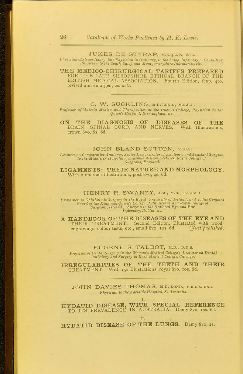 JUKES DE STYRAP, m.k.q.c.p., etc. Physician-Extraordinaiy, late Physician in Ordinary, to the Salo/> Infirmary ; Consulting Physician to tlie South Salop and Montgomeryshire Infirmaries, etc. THE MEDIOO-CHmURGICAL TARIFFS PREPARED FOR THE LATE SHROPSHIRE ETHICAL BRANCH OF THE BRITISH MEDICAL ASSOCIATION. Fourth Edition, fcap. 410, revised and enlarged, 2s. nett. C. W. SUCKLING, M.D.LOND., m.r.c.p. Professor of Materia Medica and Therapeutics at the Queen's College, Physician to the Queen's Hospital, Birmingham, etc. ON THE DIAGNOSIS OF DISEASES OF THE BRAIN, SPINAL CORD, AND NERVES. With Illustrations, crown 8vo, 8s. 6d. JOHN BLAND SUTTON, f.r.c.s. Lecturer on Comparative Anatomy, Senior Demonstrator of Anatomy, and Assistant Surgeon to the Middlesex Hospital; Erasmus Wilson Lecturer, Royal College of Surgeons, England. LIGAMENTS : THEIR NATURE AND MORPHOLOGY. With numerous Illustrations, post 8vo, 4s. 6d. HENRY R. SWANZY, a.m., m.b., f.r.c.s.i. Examiner in Ophthalmic Surgery in the Royal University of Ireland, and to the Conjoint Board of the King and Queen's College of Physicians and Royal College of Surgeons, Ireland ; Surgeon to the National Eye and Ear Infirmary, Dublin, etc. A HANDBOOK OF THE DISEASES OF THE EYE AND THEIR TREATMENT. Second Edition, Illustrated with wood- engravings, colour tests, etc., small 8vo, los. 6d. [Just published. EUGENE S. TALBOT, m.d., d.d.s. Professor of Dental Surgery in the Woman's Medical College ; Lecturer on Dental Pathology and Surgery in Rush Medical College, Chicago. IRREGULARITIES OF THE TEETH AND THEIR TREATMENT. With 152 Illustrations, royal 8vo, los. 6d. JOHN DAVIES THOMAS, m.d. lond., f.r.c.s. eng. Physician to the Adelaide Hospital, S. Australia. I. HYDATID DISEASE, WITH SPECIAL REFERENCE TO ITS PREVALENCE IN AUSTRALIA. Demy 8vo, los. 6d. II. HYDATID DISEASE OF THE LUNGS. Demy SvO, as.