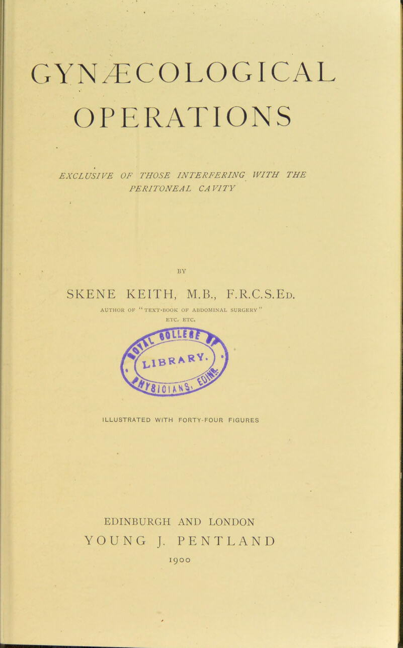 OPERATIONS EXCLUSIVE OF THOSE INTERFERING WITH THE PERITONEAL CAVITY BY SKENE KEITH, M.B., F.R.C.S.Ed. AUTHOR OF “ TEXT-BOOK OF ABDOMINAL SURGERY ” ETC. ETC. EDINBURGH AND LONDON YOUNG J. PENT LAND 1900