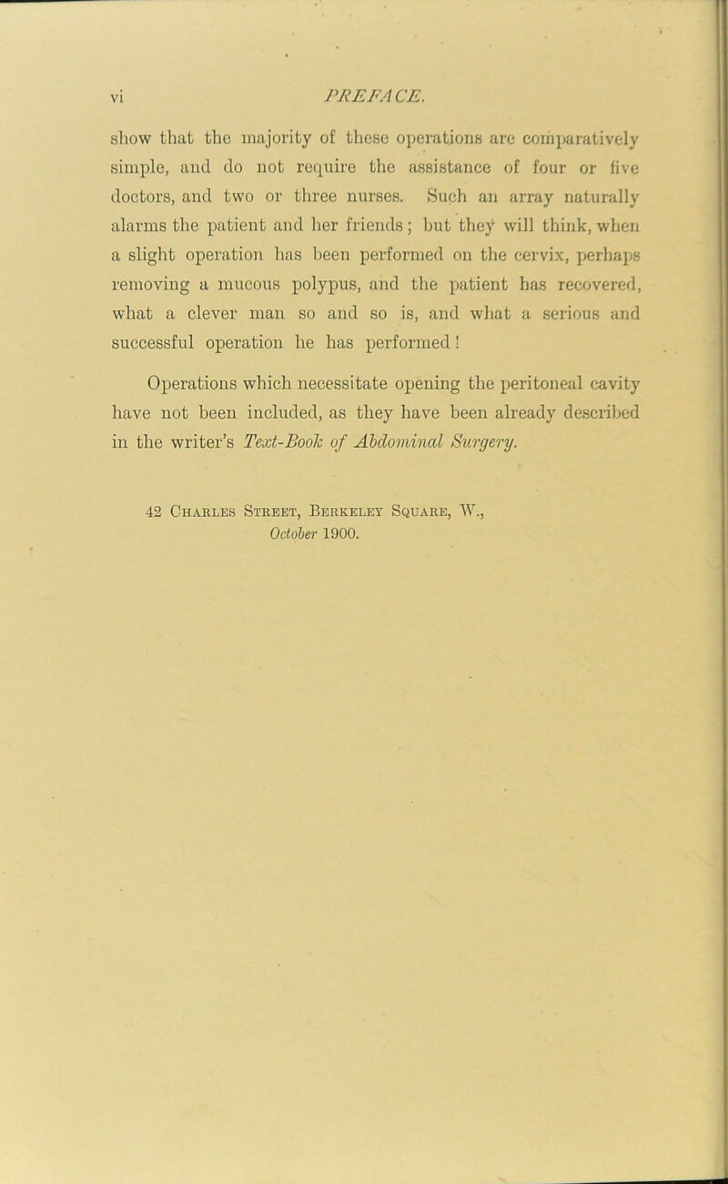 show that the majority of these operations are comparatively simple, and do not require the assistance of four or five doctors, and two or three nurses. Such an array naturally alarms the patient and her friends; but they will think, when a slight operation has been performed on the cervix, perhaps removing a mucous polypus, and the patient has recovered, what a clever man so and so is, and what a serious and successful operation he has performed! Operations which necessitate opening the peritoneal cavity have not been included, as they have been already described in the writer’s Text-Book of Abdominal Surgery. 42 Charles Street, Berkeley Square, W., October 1900.