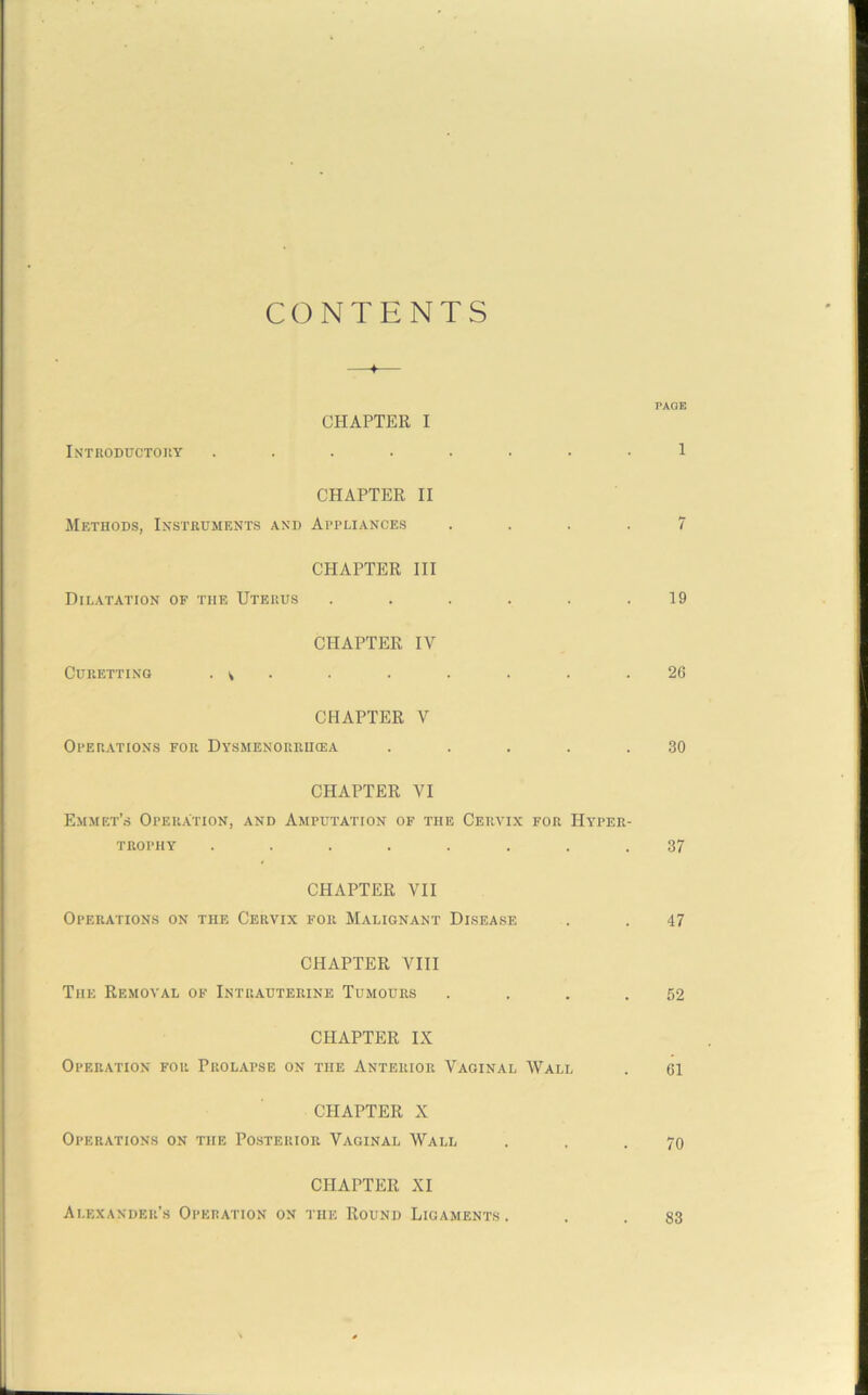 CONTENTS + Introductory PAGE CHAPTER I 1 CHAPTER II Methods, Instruments and Appliances .... 7 CHAPTER III Dilatation of the Uterus . . . . . .19 Curetting CHAPTER IV . v • • • • • .26 CHAPTER V Operations for Dysmenorrikea . . . . .30 CHAPTER VI Emmet’s Operation, and Amputation of the Cervix for Hyper- trophy ........ 37 CHAPTER VII Operations on the Cervix for Malignant Disease . . 47 CHAPTER VIII The Removal of Intrauterine Tumours . . . .52 Operation for CHAPTER IX Prolapse on the Anterior Vaginal Wall . 61 CHAPTER X Operations on the Posterior Vaginal Wall . . .70 CHAPTER XI Alexander’s Operation on the Round Ligaments . 83