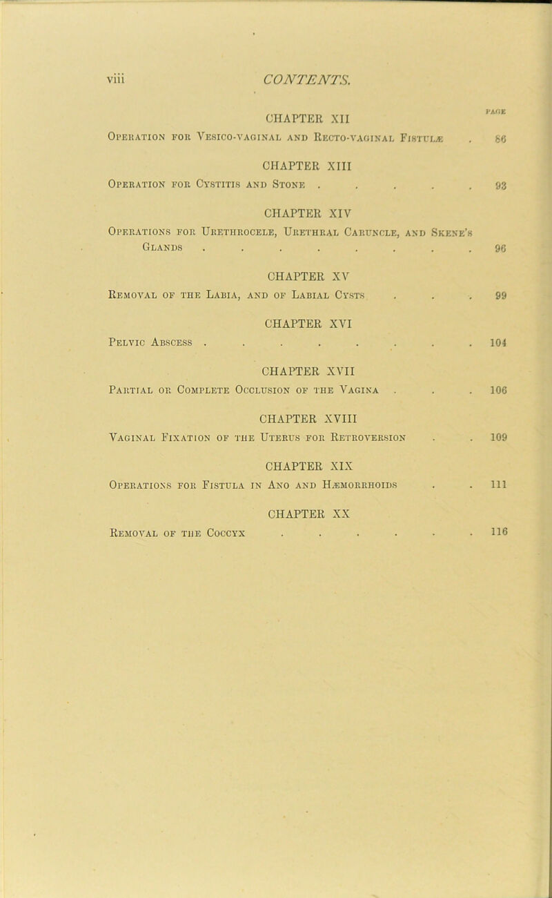 PAOE CHAPTER XII Operation for Vesico-vaginal and Recto-vaginal Fistula: . 86 CHAPTER XIII Operation for Cystitis and Stone ..... 93 CHAPTER XIV Operations for Urethrocele, Urethral Caruncle, and Skene’s Glands ........ 96 CHAPTER XV Removal of the Labia, and of Labial Cysts . . .99 CHAPTER XVI Pelvic Abscess ........ 104 CHAPTER XVII Partial op. Complete Occlusion of the Vagina . . . 106 CHAPTER XVIII Vaginal Fixation of the Uterus for Retroversion . . 109 CHAPTER XIX Operations for Fistula in Ano and Haemorrhoids . . Ill CHAPTER XX Removal of the Coccyx ...... 116