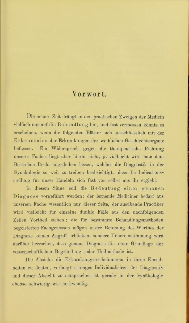 Die neuere Zeit drängt in den practischen Zweigen der Medicin vielfach nur auf die Behandlung hin, und fast vermessen könnte es erscheinen, wenn die folgenden Blätter sich ausschliesslich mit der Erkenntniss der Erkrankungen der weiblichen Geschlechtsorgane befassen. Ein Widerspruch gegen die therapeutische Richtung unseres Faches liegt aber hierin nicht, ja vielleicht wird man dem Bestreben Recht angedeihen lassen, welches die Diagnostik in der Gynäkologie so weit zu treiben beabsichtigt, dass die Indications- stellung für unser Handeln sich fast von selbst aus ihr ergiebt. In diesem Sinne soll die Bedeutung einer genauen Diagnose vorgeführt werden: der lernende Mediciner bedarf aus unserem Fache wesentlich nur dieser Seite, der ausübende Practiker wird vielleicht für einzelne dunkle Fälle aus den nachfolgenden Zeilen Vortheil ziehen ; die für bestimmte Behandlungsmethoden begeisterten Fachgenossen mögen in der Betonung des Werthes der Diagnose keinen Angriff erblicken, sondern Uebereinstimmung wird darüber herrschen, dass genaue Diagnose die erste Grundlage der wissenschaftlichen Begründung jeder Heilmethode ist. Die Absicht, die Erkrankungserscheinungen in ihren Einzel- heiten zu deuten, verlangt strenges Individualismen der Diagnostik und dieser Absicht zu entsprechen ist gerade in der Gynäkologie ebenso schwierig wie nothwendig.