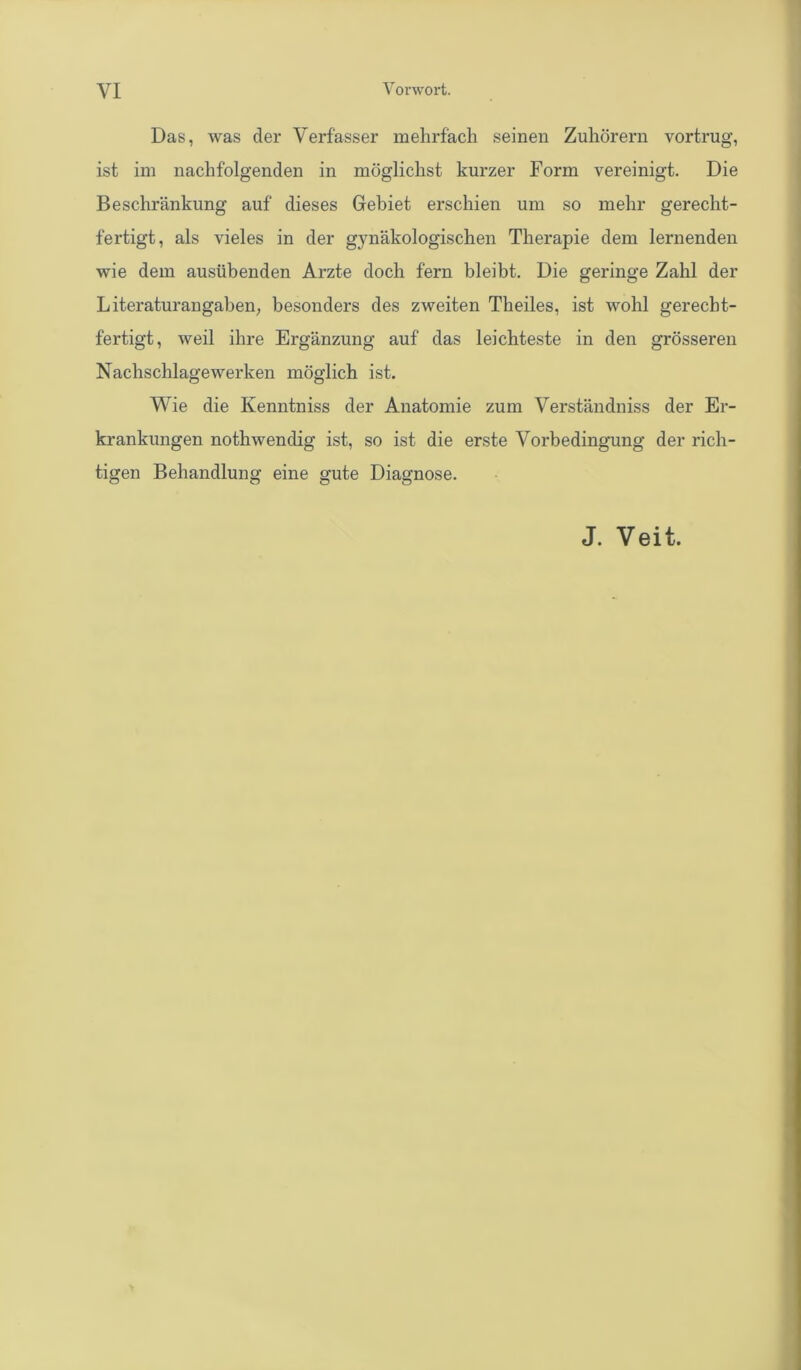 Das, was der Verfasser mehrfach seinen Zuhörern vortrug, ist im nachfolgenden in möglichst kurzer Form vereinigt. Die Beschränkung auf dieses Gebiet erschien um so mehr gerecht- fertigt, als vieles in der gynäkologischen Therapie dem lernenden wie dem ausübenden Arzte doch fern bleibt. Die geringe Zahl der Literaturangaben, besonders des zweiten Theiles, ist wohl gerecht- fertigt, weil ihre Ergänzung auf das leichteste in den grösseren Nachschlagewerken möglich ist. Wie die Kenntniss der Anatomie zum Verständniss der Er- krankungen nothwendig ist, so ist die erste Vorbedingung der rich- tigen Behandlung eine gute Diagnose. J. Veit.