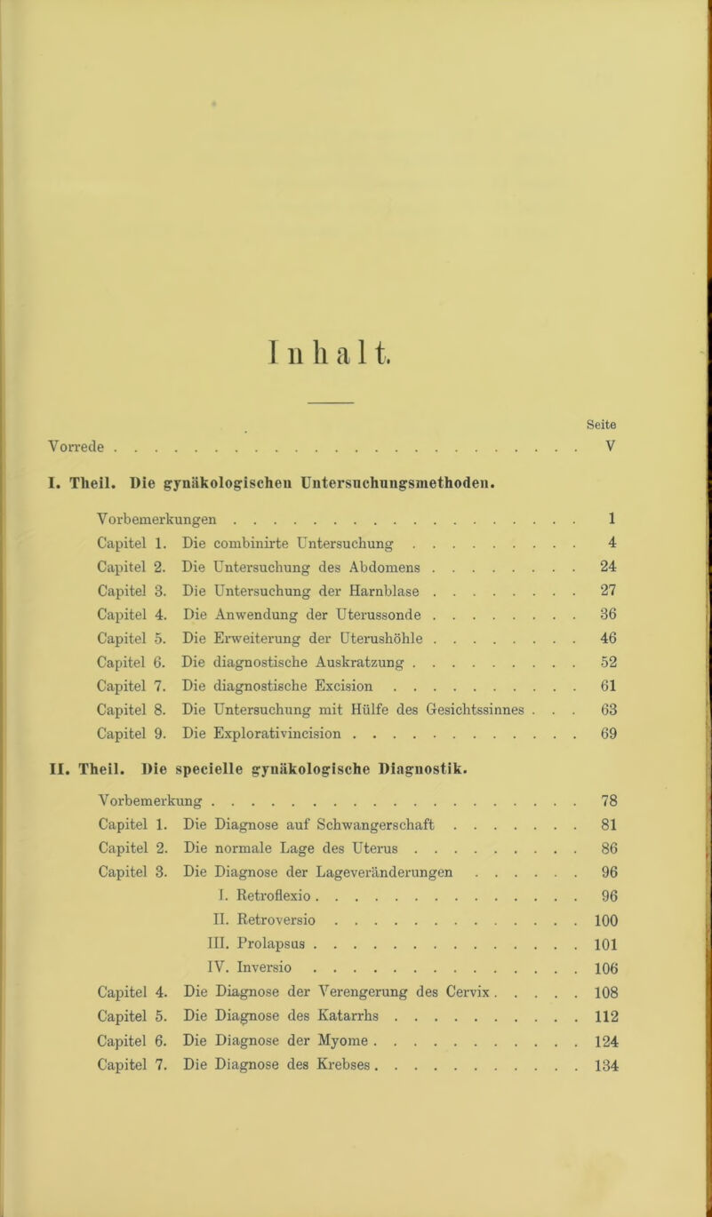 Inhal t. Seite V orrede V I. Theil. Die gynäkologischen Untersnchungsmethoden. Vorbemerkungen 1 Capitel 1. Die combinirte Untersuchung 4 Capitel 2. Die Untersuchung des Abdomens 24 Capitel 3. Die Untersuchung der Harnblase 27 Capitel 4. Die Anwendung der Uterussonde 36 Capitel 5. Die Erweiterung der Uterushöhle 46 Capitel 6. Die diagnostische Auskratzung 52 Capitel 7. Die diagnostische Excision 61 Capitel 8. Die Untersuchung mit Hülfe des Gesichtssinnes ... 63 Capitel 9. Die Explorativincision 69 II. Theil. Die specielle gynäkologische Diagnostik. Vorbemerkung 78 Capitel 1. Die Diagnose auf Schwangerschaft 81 Capitel 2. Die normale Lage des Uterus 86 Capitel 3. Die Diagnose der Lageveränderungen 96 I. Retroflexio 96 II. Retroversio 100 III. Prolapsus 101 IV. Inversio 106 Capitel 4. Die Diagnose der Verengerung des Cervix 108 Capitel 5. Die Diagnose des Katarrhs 112 Capitel 6. Die Diagnose der Myome 124