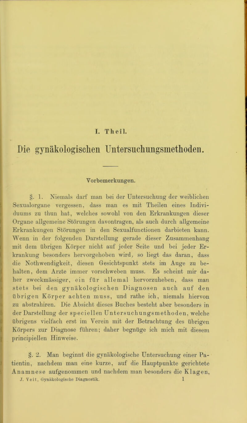 Die gynäkologischen Untersnchnngsmetlioden. V orbemerkungen. §. 1. Niemals darf man bei der Untersuchung der weiblichen Sexualorgane vergessen, dass man es mit Theilen eines Indivi- duums zu thun hat, welches sowohl von den Erkrankungen dieser Organe allgemeine Störungen davontragen, als auch durch allgemeine Erkrankungen Störungen in den Sexualfunctionen darbieten kann. Wenn in der folgenden Darstellung gerade dieser Zusammenhang mit dem übrigen Körper nicht auf jeder Seite und bei jeder Er- krankung besonders hervorgehoben wird, so liegt das daran, dass die Nothwendigkeit, diesen Gesichtspunkt stets im Auge zu be- halten, dem Arzte immer vorschweben muss. Es scheint mir da- her zweckmässiger, ein für allemal hervorzuheben, dass man stets bei den gynäkologischen Diagnosen auch auf den übrigen Körper achten muss, und rathe ich, niemals hiervon zu abstrahiren. Die Absicht dieses Buches besteht aber besonders in der Darstellung der speciellen Untersuchungsmethoden, welche übrigens vielfach erst im Verein mit der Betrachtung des übrigen Körpers zur Diagnose führen; daher begnüge ich mich mit diesem principiellen Hinweise. §. 2. Man beginnt die gynäkologische Untersuchung einer Pa- tientin, nachdem man eine kurze, auf die Hauptpunkte gerichtete Anamnese aufgenommen und nachdem man besonders die Klagen, J. Veit, Gynäkologische Diagnostik. 1