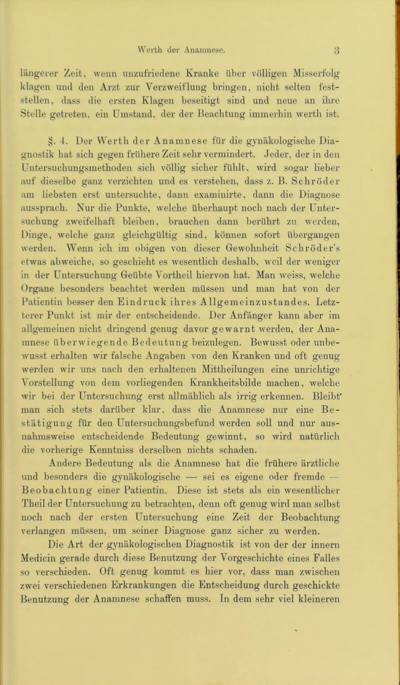 längerer Zeit, wenn unzufriedene Kranke über völligen Misserfolg klagen und den Arzt, zur Verzweiflung bringen, nicht selten fest- stellen, dass die ersten Klagen beseitigt sind und neue an ihre Stelle getreten, ein Umstand, der der Beachtung immerhin werth ist. sj. 4. Der Werth der Anamnese für die gynäkologische Dia- gnostik hat sich gegen frühere Zeit sehr vermindert. Jeder, der in den Untersuchungsmethoden sich völlig sicher fühlt, wird sogar lieber auf dieselbe ganz verzichten und es verstehen, dass z. B. Schröder am liebsten erst untersuchte, dann examinirte, dann die Diagnose ausspi’ach. Kur die Punkte, welche überhaupt noch nach der Unter- suchung zweifelhaft bleiben, brauchen dann berührt zu werden, Dinge, welche ganz gleichgültig sind, können sofort übergangen werden. Wenn ich im obigen von dieser Gewohnheit Schröder’s etwas abweiche, so geschieht es wesentlich deshalb, weil der weniger in der Untersuchung Geübte Vortheil hiervon hat. Man weiss, welche Organe besonders beachtet werden müssen und man hat von der Patientin besser den Eindruck ihres Allgemeinzustandes. Letz- terer Punkt ist mir der entscheidende. Der Anfänger kann aber im allgemeinen nicht dringend genug davor gewarnt werden, der Ana- mnese überwiegende Bedeutung beizulegen. Bewusst oder unbe- wusst erhalten wir fälsche Angaben von den Kranken und oft genug werden wir uns nach den erhaltenen Mittheilungen eine unrichtige Vorstellung von dem vorliegenden Krankheitsbilde machen, welche wir bei der Untersuchung erst allmählich als irrig erkennen. Bleibt man sich stets darüber klar, dass die Anamnese nur eine Be- stätigung für den Untersuchungsbefund werden soll und nur aus- nahmsweise entscheidende Bedeutung gewinnt, so wird natürlich die vorherige Kenntniss derselben nichts schaden. Andere Bedeutung als die Anamnese hat die frühere ärztliche und besonders die gynäkologische — sei es eigene oder fremde Beobachtung einer Patientin. Diese ist stets als ein wesentlicher Theil der Untersuchung zu betrachten, denn oft genug wird man selbst noch nach der ersten Untersuchung eine Zeit der Beobachtung verlangen müssen, um seiner Diagnose ganz sicher zu werden. Die Art der gynäkologischen Diagnostik ist von der der innern Medicin gerade durch diese Benutzung der Vorgeschichte eines Falles so verschieden. Oft genug kommt es hier vor, dass man zwischen zwei verschiedenen Erkrankungen die Entscheidung durch geschickte Benutzung der Anamnese schaffen muss. In dem sehr viel kleineren