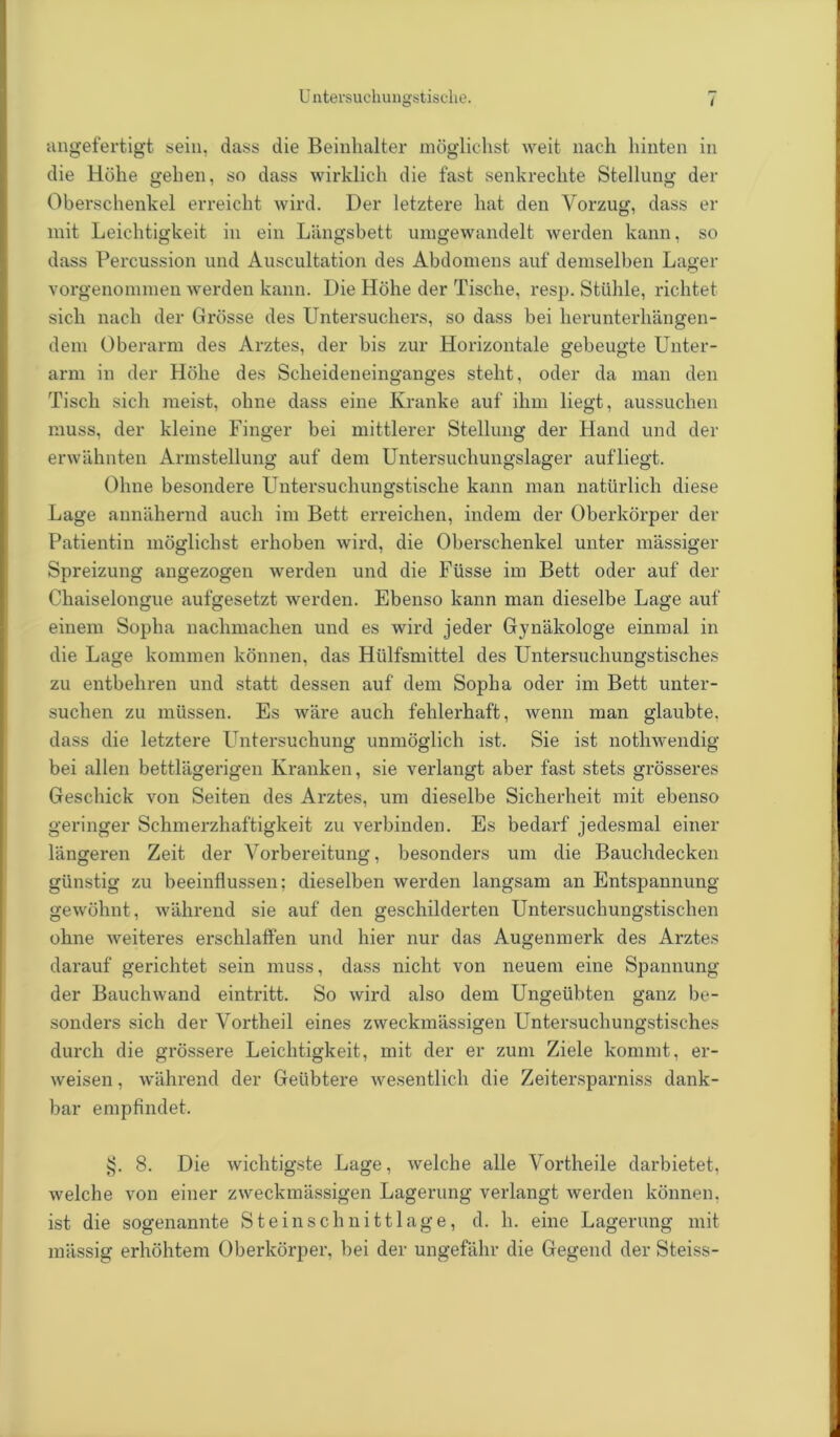 angefertigt sein, dass die Beinhalter möglichst weit nach hinten in die Höhe gehen, so dass wirklich die fast senkrechte Stellung der Oberschenkel erreicht wird. Der letztere hat den Vorzug, dass er mit Leichtigkeit in ein Längsbett umgewandelt werden kann, so dass Percussion und Auscultation des Abdomens auf demselben Lager vorgenommen werden kann. Die Höhe der Tische, resp. Stühle, richtet sich nach der Grösse des Untersuchers, so dass bei herunterhängen- dem Oberarm des Arztes, der bis zur Horizontale gebeugte Unter- arm in der Höhe des Scheideneinganges steht, oder da man den Tisch sich meist, ohne dass eine Kranke auf ihm liegt, aussuchen muss, der kleine Finger bei mittlerer Stellung der Hand und der erwähnten Armstellung auf dem Untersuchungslager aufliegt. Ohne besondere Untersuchungstische kann man natürlich diese Lage annähernd auch im Bett erreichen, indem der Oberkörper der Patientin möglichst erhoben wird, die Oberschenkel unter massiger Spreizung angezogen werden und die Füsse im Bett oder auf der Chaiselongue aufgesetzt werden. Ebenso kann man dieselbe Lage auf einem Sopha nachmachen und es wird jeder Gynäkologe einmal in die Lage kommen können, das Hiilfsmittel des Untersuchungstisches zu entbehren und statt dessen auf dem Sopha oder im Bett unter- suchen zu müssen. Es wäre auch fehlerhaft, wenn man glaubte, dass die letztere Untersuchung unmöglich ist. Sie ist nothwendig bei allen bettlägerigen Kranken, sie verlangt aber fast stets grösseres Geschick von Seiten des Arztes, um dieselbe Sicherheit mit ebenso geringer Schmerzhaftigkeit zu verbinden. Es bedarf jedesmal einer längeren Zeit der Vorbereitung, besonders um die Bauchdecken günstig zu beeinflussen; dieselben werden langsam an Entspannung gewöhnt, während sie auf den geschilderten Untersuchungstischen ohne weiteres erschlaffen und hier nur das Augenmerk des Arztes darauf gerichtet sein muss, dass nicht von neuem eine Spannung der Bauchwand eintritt. So wird also dem Ungeübten ganz be- sonders sich der Vortheil eines zweckmässigen Untersuchungstisches durch die grössere Leichtigkeit, mit der er zum Ziele kommt, er- weisen , während der Geübtere wesentlich die Zeitersparniss dank- bar empfindet. tj. 8. Die wichtigste Lage, welche alle Vortheile darbietet, welche von einer zweckmässigen Lagerung verlangt werden können, ist die sogenannte Steinschnitt läge, d. h. eine Lagerung mit massig erhöhtem Oberkörper, bei der ungefähr die Gegend der Steiss-