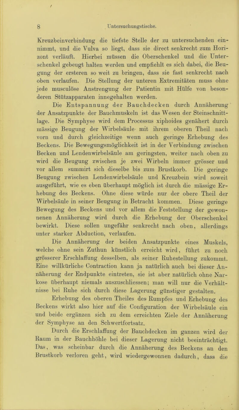 Kreuzbeinverbindung die tiefste Stelle der zu untersuchenden ein- nimmt, und die Vulva so liegt, dass sie direct senkrecht zum Hori- zont verläuft. Hierbei müssen die Oberschenkel und die Unter- schenkel gebeugt halten werden und empfiehlt es sich dabei, die Beu- gung der ersteren so weit zu bringen, dass sie fast senkrecht nach oben verlaufen. Die Stellung der unteren Extremitäten muss ohne jede musculöse Anstrengung der Patientin mit Hülfe von beson- deren Stützapparaten innegehalten werden. Die Entspannung der Bauchdecken durch Annäherung der Ansatzpunkte der Bauchmuskeln ist das Wesen der Steinschnitt- lage. Die Symphyse wird dem Processus xiphoides genähert durch mässige Beugung der Wirbelsäule mit ihrem oberen Theil nach vorn und durch gleichzeitige wenn auch geringe Erhebung des Beckens. Die Bewegungsmöglichkeit ist in der Verbindung zwischen Becken und Lendenwirbelsäule am geringsten, weiter nach oben zu wird die Beugung zwischen je zwei Wirbeln immer grösser und vor allem summirt sich dieselbe bis zum Brustkorb. Die geringe Beugung zwischen Lendenwirbelsäule und Kreuzbein wird soweit ausgeführt, wie es eben überhaupt möglich ist durch die mässige Er- hebung des Beckens. Ohne diese würde nur der obere Theil der Wirbelsäule in seiner Beugung in Betracht kommen. Diese geringe Bewegung des Beckens und vor allem die Feststellung der gewon- nenen Annäherung wird durch die Erhebung der Oberschenkel bewirkt. Diese sollen ungefähr senkrecht nach oben, allerdings unter starker Abduction, verlaufen. Die Annäherung der beiden Ansatzpunkte eines Muskels, Avelche ohne sein Zuthun künstlich erreicht wird, führt zu noch grösserer Erschlaffung desselben, als seiner Ruhestellung zukommt. Eine willkürliche Contraction kann ja natürlich auch bei dieser An- näherung der Endpunkte eintreten, sie ist aber natürlich ohne Nar- kose überhaupt niemals auszuschliessen; man will nur die Verhält- nisse bei Ruhe sich durch diese Lagerung günstiger gestalten. Erhebung des oberen Theiles des Rumpfes und Erhebung des Beckens wirkt also hier auf die Configuration der Wirbelsäule ein und beide ergänzen sich zu dem erreichten Ziele der Annäherung der Symphyse an den Schwertfortsatz. Durch die Erschlaffung der Bauchdecken im ganzen wird der Raum in der Bauchhöhle bei dieser Lagerung nicht beeinträchtigt. Das, was scheinbar durch die Annäherung des Beckens an den Brustkorb verloren geht, wird wiedergewonnen dadurch, dass die