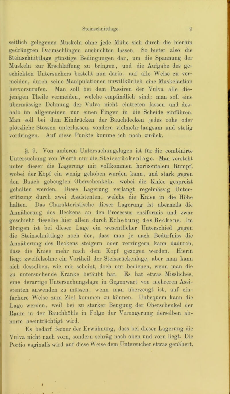 Steinschnittlage. 0 seitlich gelegenen Muskeln ohne jede Mühe sich durch die hierhin gedrängten Darmschlingen ausbuchten lassen. So bietet also die Steinschnittlage günstige Bedingungen dar, um die Spannung der Muskeln zur Erschlaffung zu bringen, und die Aufgabe des ge- schickten Untersuchers besteht nun darin, auf alle Weise zu ver- meiden, durch seine Manipulationen unwillkürlich eine Muskelaction hervorzurufen. Man soll bei dem Passiren der Vulva alle die- jenigen Theile vermeiden, welche empfindlich sind; man soll eine übermässige Dehnung der Vulva nicht eintreten lassen und des- halb im allgemeinen nur einen Finger in die Scheide einführen. Man soll bei dem Eindrücken der Bauchdecken jedes rohe oder plötzliche Stossen unterlassen, sondern vielmehr langsam und stetig Vordringen. Auf diese Punkte komme ich noch zurück. §. 9. Von anderen Untersuchungslagen ist für die combinirte Untersuchung von Werth nur die Steissriickenlage. Man versteht unter dieser die Lagerung mit vollkommen horizontalem Kumpf, wobei der Kopf ein wenig gehoben werden kann, und stark gegen den Bauch gebeugten Oberschenkeln, wobei die Kniee gespreizt gehalten werden. Diese Lagerung verlangt regelmässig Unter- stützung durch zwei Assistenten, welche die Kniee in die Höhe halten. Das Charakteristische dieser Lagerung ist abermals die Annäherung des Beckens an den Processus ensiformis und zAvar geschieht dieselbe hier allein durch Erhebung des Beckens. Im übrigen ist bei dieser Lage ein wesentlicher Unterschied gegen die Steinschnittlage noch der, dass man je nach Bedürfniss die Annäherung des Beckens steigern oder verringern kann dadurch, dass die Kniee mehr nach dem Kopf gezogen werden. Hierin liegt zweifelsohne ein Vortheil der Steissriickenlage, aber man kann sich desselben, wie mir scheint, doch nur bedienen, wenn man die zu untersuchende Kranke betäubt hat. Es hat etwas Missliches, eine derartige Untersuchungslage in Gegenwart von mehreren Assi- stenten anwenden zu müssen, wenn man überzeugt ist, auf ein- fachere Weise zum Ziel kommen zu können. Unbequem kann die Lage werden, weil bei zu starker Beugung der Oberschenkel der Raum in der Bauchhöhle in Folge der Verengerung derselben ab- norm beeinträchtigt wird. Es bedarf ferner der Erwähnung, dass bei dieser Lagerung die Vulva nicht nach vorn, sondern schräg nach oben und vorn liegt. Die Portio vaginalis wird auf diese Weise dem Untersucher etwas genähert, »