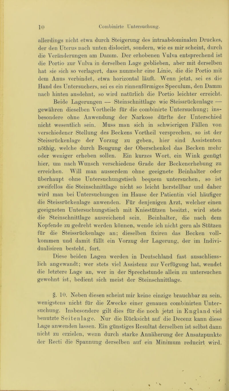 allerdings nicht etwa durch Steigerung des intraabdominalen Druckes, der den Uterus nach unten dislocirt, sondern, wie es mir scheint, durch die Veränderungen am Damm. Der erhobenen Vulva entsprechend ist die Portio zur Vulva in derselben Lage geblieben, aber mit derselben hat sie sich so verlagert, dass nunmehr eine Linie, die die Portio mit dem Anus verbindet, etwa horizontal läuft. Wenn jetzt, sei es die Hand des Untersuchers, sei es ein rinnenförmiges Speculum, den Damm nach hinten ausdehnt, so wird natürlich die Portio leichter erreicht. Beide Lagerungen — Steinschnittlage wie Steissrückenlage — gewähren dieselben Vortheile für die combinirte Untersuchung; ins- besondere ohne Anwendung der Narkose dürfte der Unterschied nicht wesentlich sein. Muss man sich in schwierigen Fällen von verschiedener Stellung des Beckens Vortlieil versprechen, so ist der Steissrückenlage der Vorzug zu geben, hier sind Assistenten nöthig, welche durch Beugung der Oberschenkel das Becken mehr oder weniger erheben sollen. Ein kurzes Wort, ein Wink genügt hier, um nach Wunsch verschiedene Grade der Beckenerhebung zu erreichen. Will man ausserdem ohne geeignete Beinhalter oder überhaupt ohne Untersuchungstisch bequem untersuchen, so ist zweifellos die Steinschnittlage nicht so leicht herstellbar und daher wird man bei Untersuchungen im Hause der Patientin viel häufiger die Steissrückenlage anwenden. Für denjenigen Arzt, welcher einen geeigneten Untersuchungstisch mit Kniestützen besitzt, wird stets die Steinschnittlage ausreichend sein. Beinhalter, die nach dem Kopfende zu gedreht werden können, wende ich nicht gern als Stützen für die Steissrückenlage an; dieselben fixiren das Becken voll- kommen und damit fällt ein Vorzug der Lagerung, der im Indivi- dualismen besteht, fort. Diese beiden Lagen werden in Deutschland fast ausschliess- lich angewandt; wer stets viel Assistenz zur Verfügung hat, wendet die letztere Lage an, wer in der Sprechstunde allein zu untersuchen gewohnt ist, bedient sich meist der Steinschnittlage. §. 10. Neben diesen scheint mir keine einzige brauchbar zu sein, wenigstens nicht für die Zwecke einer genauen combinirten Unter- suchung. Insbesondere gilt dies für die noch jetzt in England viel benutzte Seitenlage. Nur die Rücksicht auf die Decenz kann diese Lage anwenden lassen. Ein günstiges Resultat derselben ist selbst dann nicht zu erzielen, wenn durch starke Annäherung der Ansatzpunkte der Reeti die Spannung derselben auf ein Minimum reducirt wird.