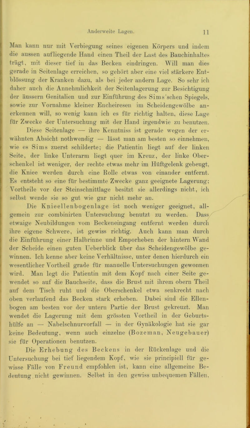 Andenveite Lagen. 1 1 Man kann nur mit \ erbiegung seines eigenen Körpers und indem die aussen aufliegende Hand einen Theil der Last des Bauchinhaltes trägt, mit dieser tief in das Becken eindringen. Will man dies gerade in Seitenlage erreichen, so gehört aber eine viel stärkere Ent- blössung der Kranken dazu, als bei jeder andern Lage. So sehr ich daher auch die Annehmlichkeit der Seitenlagerung zur Besichtigung der äussern Genitalien und zur Einführung des Sims'sehen Spiegels, sowie zur Vornahme kleiner Encheiresen im Scheidengewölbe an- erkennen will, so wenig kann ich es für richtig halten, diese Lage für Zwecke der Untersuchung mit der Hand irgendwie zu benutzen. Diese Seitenlage — ihre Kenntniss ist gerade wegen der er- wähnten Absicht nothwendig — lässt man am besten so einnehmen, wie es Sims zuerst schilderte; die Patientin liegt auf der linken Seite, der linke Unterarm liegt quer im Kreuz, der linke Ober- schenkel ist weniger, der rechte etwas mehr im Hüftgelenk gebeugt, die Kniee werden durch eine Rolle etwas von einander entfernt. Es entsteht so eine für bestimmte Zwecke ganz geeignete Lagerung; Vortheile vor der Steinschnittlage besitzt sie allerdings nicht, ich selbst wende sie so gut wie gar nicht mehr an. Die Knieellenbogenlage ist noch weniger geeignet, all- gemein zur combinirten Untersuchung benutzt zu werden. Dass etwaige Neubildungen vom Beckeneingang entfernt werden durch ihre eigene Schwere, ist gewiss richtig. Auch kann man durch die Einführung einer Halbrinne und Emporheben der hintern Wand der Scheide einen guten Ueberblick über das Scheidengewölbe ge- winnen. Ich kenne aber keine Verhältnisse, unter denen hierdurch ein wesentlicher Vortheil grade für manuelle Untersuchungen gewonnen wird. Man legt die Patientin mit dem Kopf nach einer Seite ge- wendet so auf die Bauchseite, dass die Brust mit ihrem obern Theil auf dem Tisch ruht und die Oberschenkel etwa senkrecht nach oben verlaufend das Becken stark erheben. Dabei sind die Ellen- bogen am besten vor der untern Partie der Brust gekreuzt. Man wendet die Lagerung mit dem grössten Vortheil in der Geburts- hülfe an — Nabelschnurvorfall — in der Gynäkologie hat sie gar keine Bedeutung, wenn auch einzelne (Bozeman, Neugebauer) sie für Operationen benutzen. Die Erhebung des Beckens in der Rückenlage und die Untersuchung bei tief liegendem Kopf, wie sie principiell für ge- wisse Fälle von Freund empfohlen ist, kann eine allgemeine Be- deutung. nicht gewinnen. Selbst in den gewiss unbequemen Fällen,