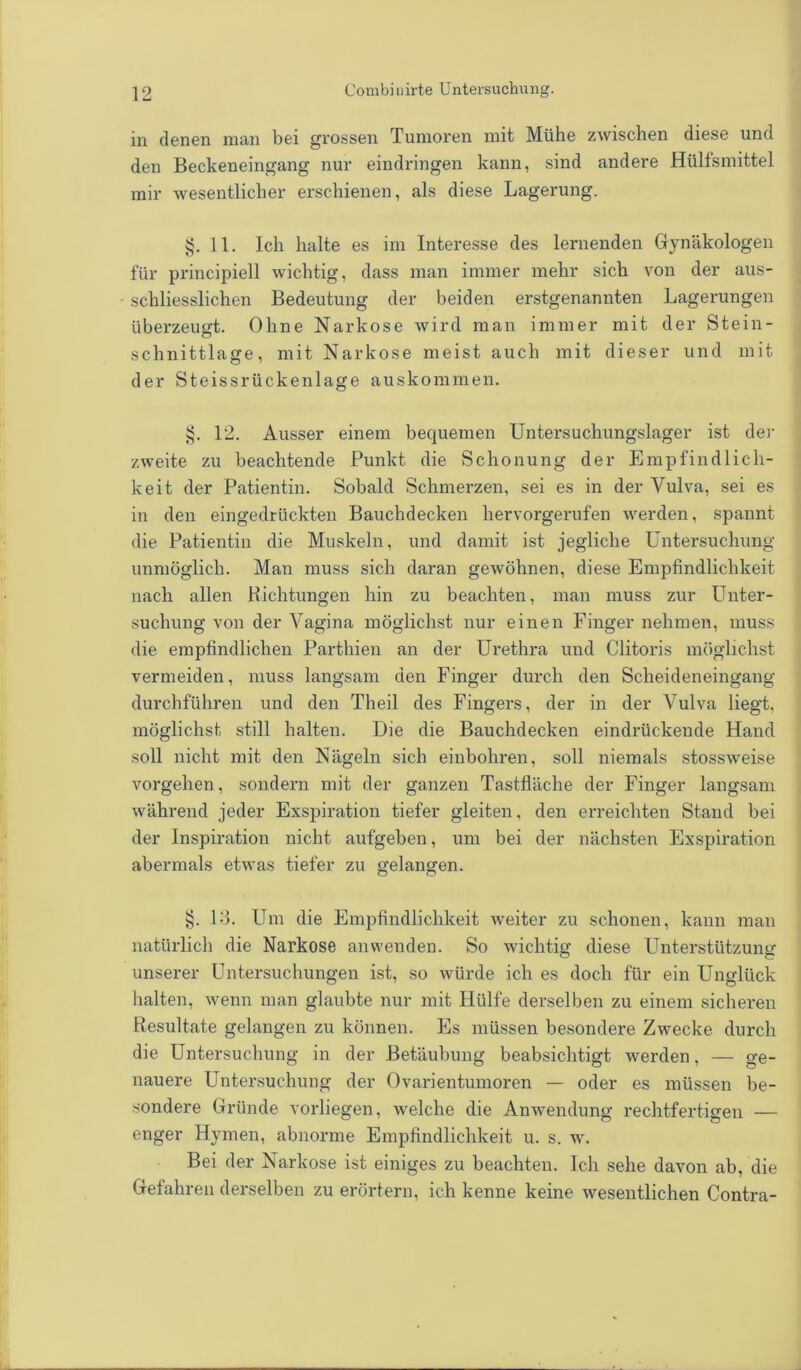 in denen man bei grossen Tumoren mit Mühe zwischen diese und den Beckeneingang nur eindringen kann, sind andere Hülfsmittel mir wesentlicher erschienen, als diese Lagerung. §.11. Ich halte es im Interesse des lernenden Gynäkologen für principiell wichtig, dass man immer mehr sich von der aus- • schliesslichen Bedeutung der beiden erstgenannten Lagerungen überzeugt. Ohne Narkose wird man immer mit der Stein- schnittlage, mit Narkose meist auch mit dieser und mit der Steissrückenlage auskommen. §. 12. Ausser einem bequemen Untersuchungslager ist der zweite zu beachtende Punkt die Schonung der Empfindlich- keit der Patientin. Sobald Schmerzen, sei es in der Vulva, sei es in den eingedrückten Bauchdecken hervorgerufen werden, spannt die Patientin die Muskeln, und damit ist jegliche Untersuchung unmöglich. Man muss sich daran gewöhnen, diese Empfindlichkeit nach allen Bichtungen hin zu beachten, man muss zur Unter- suchung von der Vagina möglichst nur einen Finger nehmen, muss die empfindlichen Parthien an der Urethra und Clitoris möglichst vermeiden, muss langsam den Finger durch den Scheideneingang durchführen und den Theil des Fingers, der in der Vulva liegt, möglichst still halten. Die die Bauchdecken eindrückende Hand soll nicht mit den Nägeln sich einbohren, soll niemals stossweise vorgehen, sondern mit der ganzen Tastfläche der Finger langsam während jeder Exspiration tiefer gleiten, den erreichten Stand bei der Inspiration nicht aufgeben, um bei der nächsten Exspiration abermals etwas tiefer zu gelangen. §. 13. Um die Empfindlichkeit weiter zu schonen, kann man natürlich die Narkose anwenden. So wichtig diese Unterstützung unserer Untersuchungen ist, so würde ich es doch für ein Unglück halten, wenn man glaubte nur mit Hülfe derselben zu einem sicheren Resultate gelangen zu können. Es müssen besondere Zwecke durch die Untersuchung in der Betäubung beabsichtigt werden, — ge- nauere Untersuchung der Ovarientumoren — oder es müssen be- sondere Gründe vorliegen, welche die Anwendung rechtfertigen — enger Hymen, abnorme Empfindlichkeit u. s. w. Bei der Narkose ist einiges zu beachten. Ich sehe davon ab, die Gefahren derselben zu erörtern, ich kenne keine wesentlichen Contra-