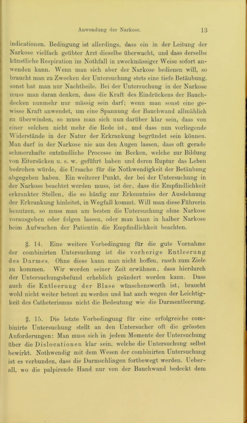 indicationen. Bedingung ist allerdings, dass ein in der Leitung der Narkose vielfach geübter Arzt dieselbe überwacht, und dass derselbe künstliche Respiration im Nothfall in zweckmässiger Weise sofort an- wenden kann. Wenn man sich aber der Narkose bedienen will, so braucht man zu Zwecken der Untersuchung stets eine tiefe Betäubung, sonst hat man nur Nachtheile. Bei der Untersuchung in der Narkose muss man daran denken, dass die Kraft des Eindrückens der Bauch- decken nunmehr nur massig sein darf; wenn man sonst eine ge- wisse Kraft anwendet, um eine Spannung der Bauchwand allmählich zu überwinden, so muss man sich nun darüber klar sein, dass von einer solchen nicht mehr die Rede ist, und dass nun vorliegende Widerstände in der Natur der Erkrankung begründet sein können. Man darf in der Narkose nie aus den Augen lassen, dass oft gerade schmerzhafte entzündliche Processe im Becken, welche zur Bildung von Eitersäcken u. s. w. geführt haben und deren Ruptur das Leben bedrohen würde, die Ursache für die Nothwendigkeit der Betäubung abgegeben haben. Ein weiterer Punkt, der bei der Untersuchung in der Narkose beachtet werden muss, ist der, dass die Empfindlichkeit erkrankter Stellen, die so häufig zur Erkenntniss der Ausdehnung der Erkrankung hinleitet, in Wegfall kommt. Will man diese Führerin benutzen, so muss man am besten die Untersuchung ohne Narkose vorausgehen oder folgen lassen, oder man kann in halber Narkose beim Aufwachen der Patientin die Empfindlichkeit beachten. §. 14. Eine weitere Vorbedingung für die gute Vornahme der combinirten Untersuchung ist die vorherige Entleerung des Darmes. Ohne diese kann man nicht hoffen, rasch zum Ziele zu kommen. Wir werden seiner Zeit erwähnen, dass hierdurch der Untersuchungsbefund erheblich geändert werden kann. Dass auch die Entleerung der Blase wünschenswerth ist, braucht wohl nicht weiter betont zu werden und hat auch wegen der Leichtig- keit des Catheterismus nicht die Bedeutung wie die Darmentleerung. §. 15. Die letzte Vorbedingung für eine erfolgreiche com- binirte Untersuchung stellt an den Untersucher oft die grössten Anforderungen: Man muss sich in jedem Momente der Untersuchung über die Dislocationen klar sein, welche die Untersuchung selbst bewirkt. Nothwendig mit dem Wesen der combinirten Untersuchung ist es verbunden, dass die Darmschlingen fortbewegt werden. Ueber- all, wo die palpirende Hand nur von der Bauchwand bedeckt dem