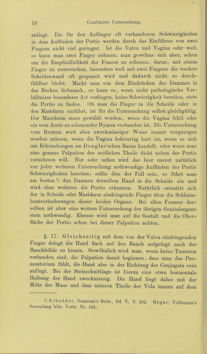 anliegt. Die für den Anfänger oft vorhandenen Schwierigkeiten in dem Auffinden der Portio werden durch das Einführen von zwei Fingern nicht viel geringer. Ist die Vulva und Vagina sehr weit, so kann man zwei Finger nehmen, man gewöhne sich aber, schon um die Empfindlichkeit der Frauen zu schonen, daran, mit einem Finger zu untersuchen, besonders weil mit zwei Fingern die vordere Scheidenwand oft gespannt wird und dadurch nicht so durch- fühlbar bleibt. Macht man von dem Eindrücken des Dammes in das Becken Gebrauch, so kann es, wenn nicht pathologische Ver- hältnisse besonderer Art vorliegen, keine Schwierigkeit bereiten, stets die Portio zu finden. Ob man die Finger in die Scheide oder in den Mastdarm einführt, ist für die Untersuchung selbst gleichgültig. Der Mastdarm muss gewählt werden, wenn die Vagina fehlt oder ein vom Arzte zu schonender Hymen vorhanden ist. Die Untersuchung vom Rectum wird aber zweckmässiger Weise immer vorgezogen werden müssen, wenn die Vagina lederartig hart ist, wenn es sich um Erkrankungen im Douglas’schen Raum handelt, oder wenn man eine genaue Palpation der seitlichen Theile dicht neben der Portio vornehmen will. Nur sehr selten wird das hier zuerst natürlich vor jeder weiteren Untersuchung nothwendige Auffinden der Portio Schwierigkeiten bereiten; sollte dies der Fall sein, so führt man am besten 0 den Daumen derselben Hand in die Scheide ein und wird ohne weiteres die Portio erkennen. Natürlich orientirt sich der in Scheide oder Mastdarm eindringende Finger über die Schleim- hautveränderungen dieser beiden Organe. Bei allen Formen der- selben ist aber eine weitere Untersuchung der übrigen Genitalorgane stets nothwendig. Ebenso wird man auf die Gestalt und die Ober- fläche der Portio schon bei dieser Palpation achten. §. 17. Gleichzeitig mit dem von der Vulva eindringenden Finger dringt die Hand flach auf den Bauch aufgelegt nach der Bauchhöhle zu hinein. Gewöhnlich wird man, wenn keine Tumoren vorhanden sind, die Palpation damit beginnen, dass man das Pro- montorium fühlt, die Hand also in der Richtung der Conjugata vera auflegt. Bei der Steinschnittlage ist hierzu eine etwa horizontale Haltung der Hand zweckmässig. Die Hand liegt dabei mit der Mitte der Maus und dem unteren Theile der Vola manus auf dem ') Schröder, Scanzoni’s Beitr., Bd. V, S. 252. Hegar, Volkmann’s Sammlung klin. Yortr. Nr. 105.