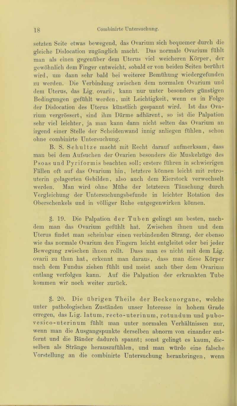 setzten Seite etwas bewegend, das Ovarium sich bequemer durch die gleiche Dislocation zugänglich macht. Das normale Ovarium fühlt man als einen gegenüber dem Uterus viel weicheren Körper, der gewöhnlich dem Finger entweicht, sobald er von beiden Seiten berührt wird, um dann sehr bald bei weiterer Bemühung wiedergefunden zu werden. Die Verbindung; zwischen dem normalen Ovarium und dem Uterus, das Lig. ovarii, kann nur unter besonders günstigen Bedingungen gefühlt werden, mit Leichtigkeit, wenn es in Folge der Disloeation des Uterus künstlich gespannt wird. Ist das Ova- rium vergrössert, sind ihm Därme adhärent, so ist die Palpation sehr viel leichter, ja man kann dann nicht selten das Ovarium an irgend einer Stelle der Scheidenwand innig anliegen fühlen, schon ohne combinirte Untersuchung. B. S. Schultze macht mit Recht darauf aufmerksam, dass man bei dem Aufsuchen der Ovarien besonders die Muskelzüge des Psoas und Pyriformis beachten soll; erstere führen in schwierigen Fällen oft auf das Ovarium hin, letztere können leicht mit retro- uterin gelagerten Gebilden, also auch dem Eierstock verwechselt werden. Man wird ohne Mühe der letzteren Täuschung durch Vergleichung der Untersuchungsbefunde in leichter Rotation des Oberschenkels und in völliger Ruhe entgegenwirken können. §. 19. Die Palpation der Tuben gelingt am besten, nach- dem man das Ovarium gefühlt hat. Zwischen ihnen und dem Uterus findet man scheinbar einen verbindenden Strang, der ebenso wie das normale Ovarium den Fingern leicht entgleitet oder bei jeder Bewegung zwischen ihnen rollt. Dass man es nicht mit dem Lig. ovarii zu thun hat, erkennt man daraus, dass man diese Körper nach dem Fundus ziehen fühlt und meist auch über dem Ovarium entlang verfolgen kann. Auf die Palpation der erkrankten Tube kommen wir noch weiter zurück. §. 20. Die übrigen Tlieile der Beckenorgane, welche unter pathologischen Zuständen unser Interesse in hohem Grade erregen, das Lig. latum, recto-uterinum, rotundum und pubo- vesico-uterinum fühlt man unter normalen Verhältnissen nur, wenn man die Ausgangspunkte derselben abnorm von einander ent- fernt und die Bänder dadurch spannt; sonst gelingt es kaum, die- selben als Stränge herauszufühlen, und man würde eine falsche Vorstellung an die combinirte Untersuchung heranbringen, wenn