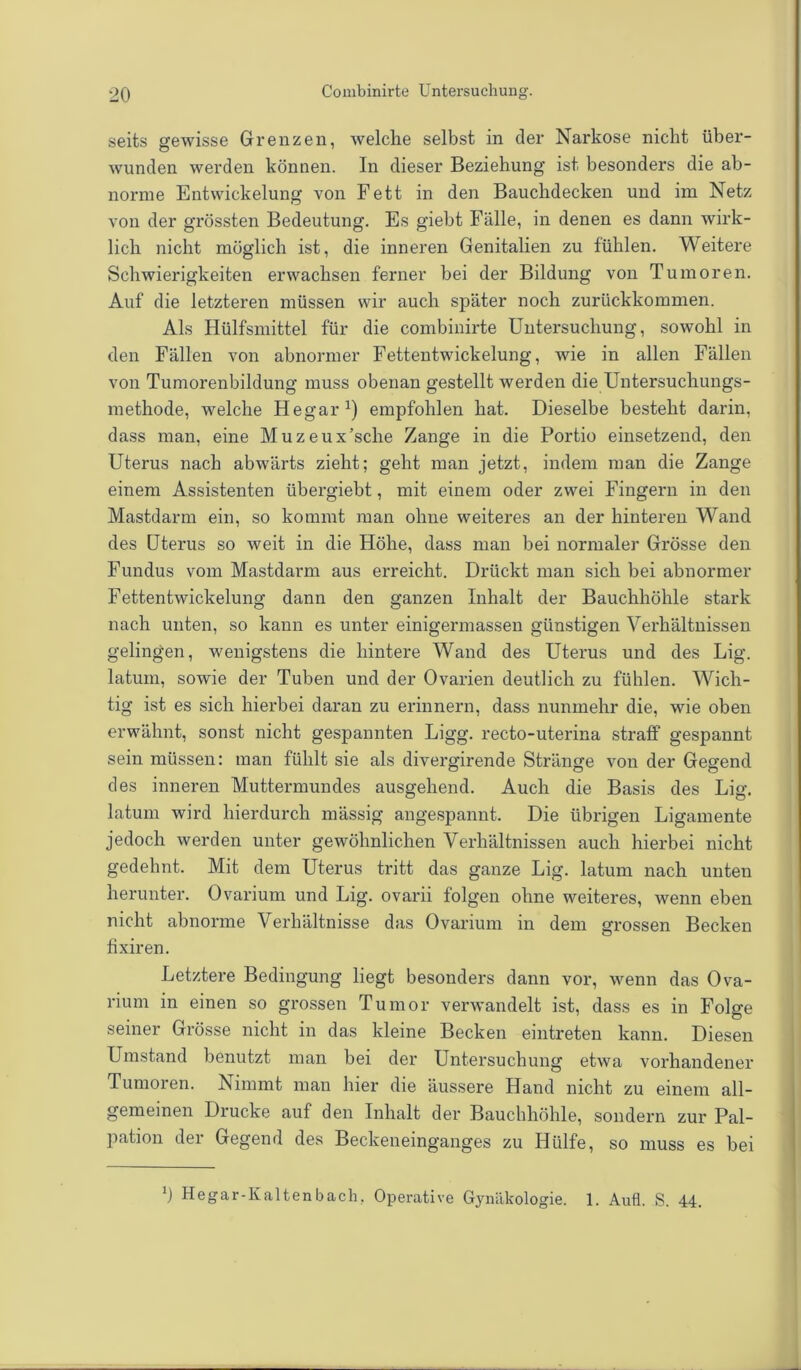 seits gewisse Grenzen, welche selbst in der Narkose nicht über- wunden werden können. In dieser Beziehung ist besonders die ab- norme Entwickelung von Fett in den Bauchdecken und im Netz von der grössten Bedeutung. Es giebt Fälle, in denen es dann wirk- lich nicht möglich ist, die inneren Genitalien zu fühlen. Weitere Schwierigkeiten erwachsen ferner bei der Bildung von Tumoren. Auf die letzteren müssen wir auch später noch zurückkommen. Als Hülfsmittel für die combinirte Untersuchung, sowohl in den Fällen von abnormer Fettentwickelung, wie in allen Fällen von Tumorenbildung muss obenan gestellt werden die Untersuchungs- methode, welche Hegar1) empfohlen hat. Dieselbe besteht darin, dass man, eine Muzeux’sche Zange in die Portio einsetzend, den Uterus nach abwärts zieht; geht man jetzt, indem man die Zange einem Assistenten iibergiebt, mit einem oder zwei Fingern in den Mastdarm ein, so kommt man ohne weiteres an der hinteren Wand des Uterus so weit in die Höhe, dass man bei normaler Grösse den Fundus vom Mastdarm aus erreicht. Drückt man sich bei abnormer Fettentwickelung dann den ganzen Inhalt der Bauchhöhle stark nach unten, so kann es unter einigermassen günstigen Verhältnissen gelingen, wenigstens die hintere Wand des Uterus und des Lig. latum, sowie der Tuben und der Ovarien deutlich zu fühlen. Wich- tig ist es sich hierbei daran zu erinnern, dass nunmehr die, wie oben erwähnt, sonst nicht gespannten Ligg. recto-uterina straff gespannt sein müssen: man fühlt sie als divergirende Stränge von der Gegend des inneren Muttermundes ausgehend. Auch die Basis des Lig. latum wird hierdurch massig angespannt. Die übrigen Ligamente jedoch werden unter gewöhnlichen Verhältnissen auch hierbei nicht gedehnt. Mit dem Uterus tritt das ganze Lig. latum nach unten herunter. Ovarium und Lig. ovarii folgen ohne weiteres, wenn eben nicht abnorme Verhältnisse das Ovarium in dem grossen Becken fixiren. Letztere Bedingung liegt besonders dann vor, wenn das Ova- rium in einen so grossen Tumor verwandelt ist, dass es in Folge seiner Grösse nicht in das kleine Becken eintreten kann. Diesen Umstand benutzt man bei der Untersuchung etwa vorhandener Tumoren. Nimmt man hier die äussere Hand nicht zu einem all- gemeinen Drucke auf den Inhalt der Bauchhöhle, sondern zur Pal- pation der Gegend des Beckeneinganges zu Hülfe, so muss es bei b Hegar-Kaltenbach. Operative Gynäkologie. 1. Aufl. S. 44.