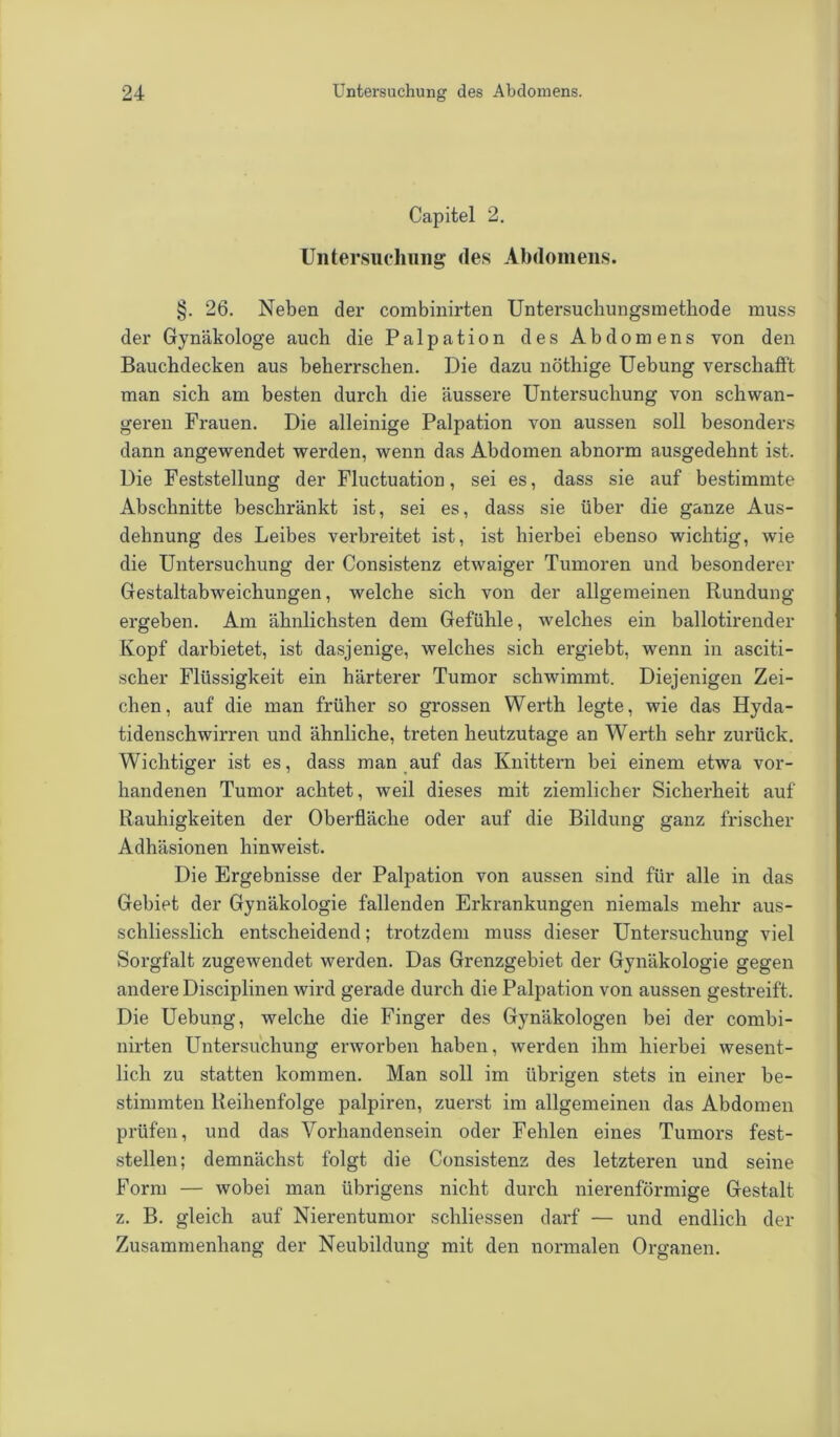 Capitel 2. Untersuchung des Abdomens. §. 26. Neben der combinirten Untersuchungsmethode muss der Gynäkologe auch die Palpation des Abdomens von den Bauchdecken aus beherrschen. Die dazu nöthige Uebung verschafft man sich am besten durch die äussere Untersuchung von schwan- geren Frauen. Die alleinige Palpation von aussen soll besonders dann angewendet werden, wenn das Abdomen abnorm ausgedehnt ist. Die Feststellung der Fluctuation, sei es, dass sie auf bestimmte Abschnitte beschränkt ist, sei es, dass sie über die ganze Aus- dehnung des Leibes verbreitet ist, ist hierbei ebenso wichtig, wie die Untersuchung der Consistenz etwaiger Tumoren und besonderer Gestaltabweichungen, welche sich von der allgemeinen Rundung ergeben. Am ähnlichsten dem Gefühle, welches ein ballotirender Kopf darbietet, ist dasjenige, welches sich ergiebt, wenn in asciti- scher Flüssigkeit ein härterer Tumor schwimmt. Diejenigen Zei- chen, auf die man früher so grossen Werth legte, wie das Hyda- tidenschwirren und ähnliche, treten heutzutage an Werth sehr zurück. Wichtiger ist es, dass man auf das Knittern bei einem etwa vor- handenen Tumor achtet, weil dieses mit ziemlicher Sicherheit auf Rauhigkeiten der Oberfläche oder auf die Bildung ganz frischer Adhäsionen hinweist. Die Ergebnisse der Palpation von aussen sind für alle in das Gebiet der Gynäkologie fallenden Erkrankungen niemals mehr aus- schliesslich entscheidend; trotzdem muss dieser Untersuchung viel Sorgfalt zugewendet werden. Das Grenzgebiet der Gynäkologie gegen andere Disciplinen wird gerade durch die Palpation von aussen gestreift. Die Uebung, welche die Finger des Gynäkologen bei der combi- nirten Untersuchung erworben haben, werden ihm hierbei wesent- lich zu statten kommen. Man soll im übrigen stets in einer be- stimmten Reihenfolge palpiren, zuerst im allgemeinen das Abdomen prüfen, und das Vorhandensein oder Fehlen eines Tumors fest- stellen; demnächst folgt die Consistenz des letzteren und seine Form — wobei man übrigens nicht durch nierenförmige Gestalt z. B. gleich auf Nierentumor schliessen darf — und endlich der Zusammenhang der Neubildung mit den normalen Organen.