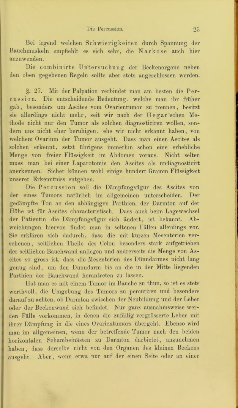 Die Percussion. Bei irgend welchen Schwierigkeiten durch Spannung der Bauchmuskeln empfiehlt es sich sehr, die Narkose auch hier anzuwenden. Die combinirte Untersuchung der Beckenorgane neben den oben gegebenen Regeln sollte aber stets angeschlossen werden. §. 27. Mit der Palpation verbindet man am besten die Per- cussion. Die entscheidende Bedeutung, welche man ihr früher gab, besonders um Ascites vom Ovarientumor zu trennen, besitzt sie allerdings nicht mehr, seit wir nach der Hegar’schen Me- thode nicht nur den Tumor als solchen diagnosticiren wollen, son- dern uns nicht eher beruhigen, ehe wir nicht erkannt haben, von welchem Ovarium der Tumor ausgeht. Dass man einen Ascites als solchen erkennt, setzt übrigens immerhin schon eine erhebliche Menge von freier Flüssigkeit im Abdomen voraus. Nicht selten muss man bei einer Laparotomie den Ascites als undiagnosticirt anerkennen. Sicher können wohl einige hundert Gramm Flüssigkeit unserer Erkenntniss entgehen. Die Percussion soll die Dämpfungsfigur des Ascites von der eines Tumors natürlich im allgemeinen unterscheiden. Der gedämpfte Ton an den abhängigen Parthien, der Darmton auf der Höhe ist für Ascites characteristisch. Dass auch beim Lagewechsel der Patientin die Dämpfungsfigur sich ändert, ist bekannt. Ab- weichungen hiervon findet man in seltenen Fällen allerdings vor. Sie erklären sich dadurch, dass die mit kurzen Mesenterien ver- sehenen, seitlichen Theile des Colon besonders stark aufgetrieben der seitlichen Bauchwand anliegen und andrerseits die Menge von As- cites so gross ist, dass die Mesenterien des Dünndarmes nicht lang genug sind, um den Dünndarm bis an die in der Mitte liegenden Parthien der Bauchwand heran treten zu lassen. Hat man es mit einem Tumor im Bauche zu thun, so ist es stets I werthvoil, die Umgebung des Tumors zu percutiren und besonders (darauf zu achten, ob Darmton zwischen der Neubildung und der Leber oder der Beckenwand sich befindet. Nur ganz ausnahmsweise wer- den Fälle Vorkommen, in denen die zufällig vergrösserte Leber mit ihrer Dämpfung in die eines Ovarientumors übergeht. Ebenso wird man im allgemeinen, wenn der betreffende Tumor nach den beiden horizontalen Schambeinästen zu Darmton darbietet, anzunehmen I haben, dass derselbe nicht von den Organen des kleinen Beckens