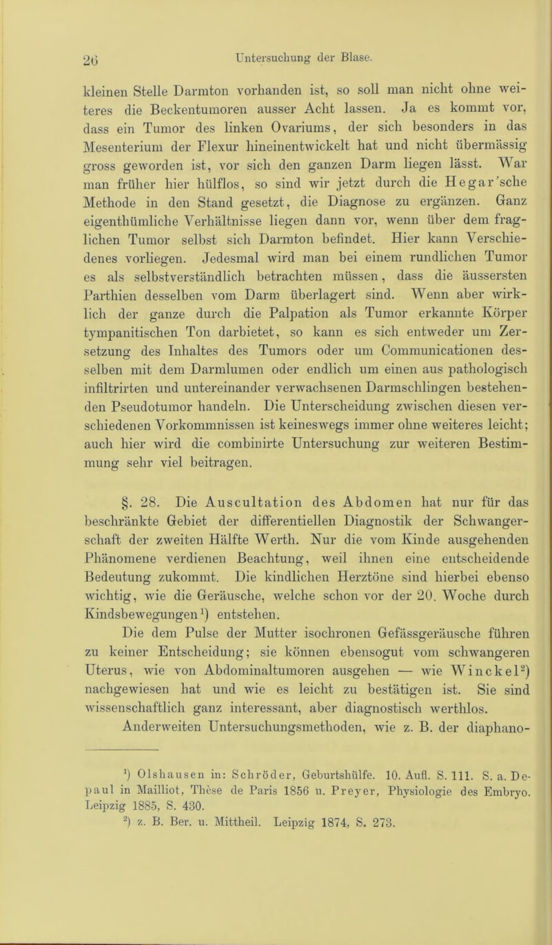 kleinen Stelle Darmton vorhanden ist, so soll man nicht ohne wei- teres die Beckentumoren ausser Acht lassen. Ja es kommt vor, dass ein Tumor des linken Ovariums, der sich besonders in das Mesenterium der Flexur hineinentwickelt hat und nicht übermässig gross geworden ist, vor sich den ganzen Darm liegen lässt. War man früher hier hülflos, so sind wir jetzt durch die He gar sehe Methode in den Stand gesetzt, die Diagnose zu ergänzen. Ganz eigenthümliche Verhältnisse liegen dann vor, wenn über dem frag- lichen Tumor selbst sich Darmton befindet. Hier kann Verschie- denes vorliegen. Jedesmal wird man bei einem rundlichen Tumor es als selbstverständlich betrachten müssen, dass die äussersten Parthien desselben vom Darm überlagert sind. Wenn aber wirk- lich der ganze durch die Palpation als Tumor erkannte Körper tympanitischen Ton darbietet, so kann es sich entweder um Zer- setzung des Inhaltes des Tumors oder um Communicationen des- selben mit dem Darmlumen oder endlich um einen aus pathologisch infiltrirten und untereinander verwachsenen Darmschlingen bestehen- den Pseudotumor handeln. Die Unterscheidung zwischen diesen ver- schiedenen Vorkommnissen ist keineswegs immer ohne weiteres leicht; auch hier wird die combinirte Untersuchung zur weiteren Bestim- mung sehr viel beitragen. §. 28. Die Auscultation des Abdomen hat nur für das beschränkte Gebiet der differentiellen Diagnostik der Schwanger- schaft der zweiten Hälfte Werth. Nur die vom Kinde ausgehenden Phänomene verdienen Beachtung, weil ihnen eine entscheidende Bedeutung zukommt. Die kindlichen Herztöne sind hierbei ebenso wichtig, wie die Geräusche, welche schon vor der 20. Woche durch Kindsbewegungenx) entstehen. Die dem Pulse der Mutter isochronen Gefässgeräusche führen zu keiner Entscheidung; sie können ebensogut vom schwangeren Uterus, wie von Abdominaltumoren ausgehen — wie Win ekel* 2) nachgewiesen hat und wie es leicht zu bestätigen ist. Sie sind wissenschaftlich ganz interessant, aber diagnostisch werthlos. Anderweiten Untersuchungsmethoden, wie z. B. der diaphano- b Olshausen in: Schröder, Geburtshülfe. 10. Aufl. S. 111. S. a. De- paul in Mailliot, These de Paris 1856 u. Preyer, Physiologie des Embryo. Leipzig 1885, S. 430.