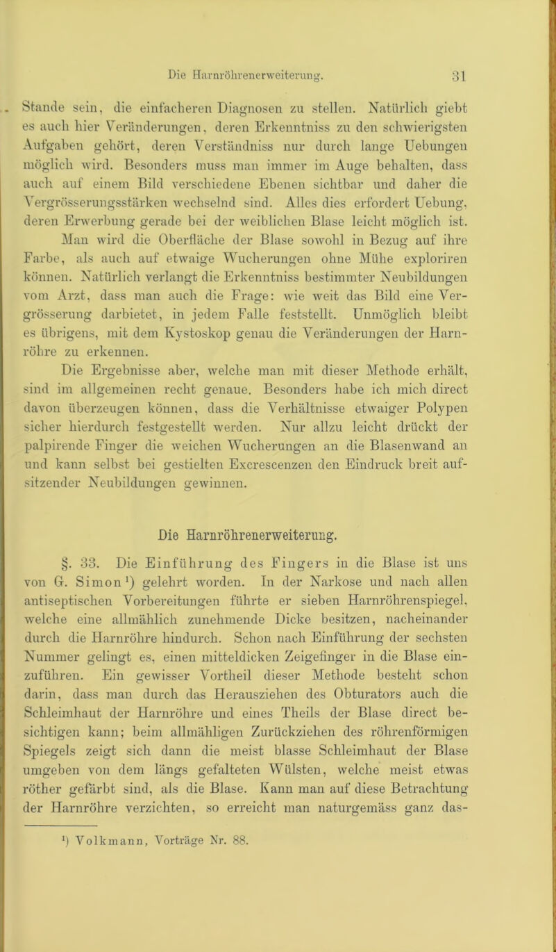 . Stande sein, die einfacheren Diagnosen zu stellen. Natürlich giebt es auch hier Veränderungen, deren Erkenntniss zu den schwierigsten Aufgaben gehört, deren Verständniss nur durch lange Uebungen möglich wird. Besonders muss man immer im Auge behalten, dass auch auf einem Bild verschiedene Ebenen sichtbar und daher die Yergrösserungsstärken wechselnd sind. Alles dies erfordert Uebung, deren Erwerbung gerade bei der weiblichen Blase leicht möglich ist. Man wird die Oberfläche der Blase sowohl in Bezug auf ihre Farbe, als auch auf etwaige Wucherungen ohne Mühe exploriren können. Natürlich verlangt die Erkenntniss bestimmter Neubildungen vom Arzt, dass man auch die Frage: wie Aveit das Bild eine Ver- grösserung darbietet, in jedem Falle feststellt. Unmöglich bleibt es übrigens, mit dem Kystoskop genau die Veränderungen der Harn- röhre zu erkennen. Die Ergebnisse aber, Avelche man mit dieser Methode erhält, sind im allgemeinen recht genaue. Besonders habe ich mich direct davon überzeugen können, dass die Verhältnisse etwaiger Polypen sicher hierdurch festgestellt werden. Nur allzu leicht drückt der palpirende Finger die Aveichen Wucherungen an die Blasemvand an und kann selbst bei gestielten Excrescenzen den Eindruck breit auf- sitzender Neubildungen gewinnen. O O Die Harnröhrenerweiterung. §. 33. Die Einführung des Fingers in die Blase ist uns von G. Simon1) gelehrt worden. In der Narkose und nach allen antiseptischen Vorbereitungen führte er sieben Harnröhrenspiegel, Avelche eine allmählich zunehmende Dicke besitzen, nacheinander durch die Harnröhre hindurch. Schon nach Einführung der sechsten Nummer gelingt es, einen mitteldicken Zeigefinger in die Blase ein- zuführen. Ein geAvisser Vortheil dieser Methode besteht schon darin, dass man durch das Herausziehen des Obturators auch die Schleimhaut der Harnröhre und eines Theils der Blase direct be- sichtigen kann; beim allmähligen Zurückziehen des röhrenförmigen Spiegels zeigt sich dann die meist blasse Schleimhaut der Blase umgeben von dem längs gefalteten Wülsten, welche meist etAvas röther gefärbt sind, als die Blase. Kann man auf diese Betrachtung der Harnröhre verzichten, so erreicht man naturgemäss ganz das- b Volkmann, Vorträge Nr. 88.