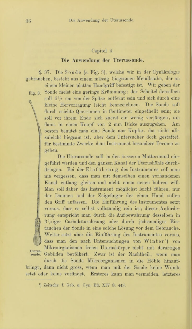 Capitel 4. Die Anwendung der Uterussoiide. §. 37. Die Sonde (s. Fig. 3), welche wir in der Gynäkologie gebrauchen, besteht aus einem massig biegsamen Metallstabe, der an einem kleinen platten Handgriff befestigt ist. Wir geben der Fig. 3. Sonde meist eine geringe Krümmung; der Scheitel derselben soll 6 */2 cm von der Spitze entfernt sein und sich durch eine kleine Hervorragung leicht kennzeichnen. Die Sonde soll durch seichte Querrinnen in Centimeter eingetheilt sein; sie soll vor ihrem Ende sich zuerst ein wenig verjüngen, um dann in einen Knopf von 2 mm Dicke auszugehen. Am besten benutzt man eine Sonde aus Kupfer, das nicht all- zuleicht biegsam ist, aber dem Untersucher doch gestattet, für bestimmte Zwecke dem Instrument besondere Formen zu geben. Die Uterussonde soll in den äusseren Muttermund ein- geführt werden und den ganzen Kanal der Uterushöhle durch- dringen. Bei der Einführung des Instrumentes soll man nie vergessen, dass man mit demselben einen vorhandenen Kanal entlang gleiten und nicht einen neuen bohren will. Man soll daher das Instrument möglichst leicht führen, nui- der Daumen und der Zeigefinger der einen Hand sollen den Griff anfassen. Die Einführung des Instrumentes setzt voraus, dass es selbst vollständig rein ist; dieser Anforde- rung entspricht man durch die Aufbewahrung desselben in 3°/oiger Carboisäurelösung oder durch jedesmaliges Ein- tauchen der Sonde in eine solche Lösung vor dem Gebrauche. Weiter setzt aber die Einführung des Instrumentes voraus, dass man den nach Untersuchungen von Winter1) von Mikroorganismen freien Uteruskörper nicht mit derartigen sonde. Gebilden bevölkert. Zwar ist der Nachtheil, wenn man durch die Sonde Mikroorganismen in die Höhle hinauf- bringt, dann nicht gross, wenn man mit der Sonde keine Wunde setzt oder keine vorfindet. Ersteres kann man vermeiden, letzteres ') Zeitschr. f. Geb. u. Gyn. Bd. XIV S. 443.