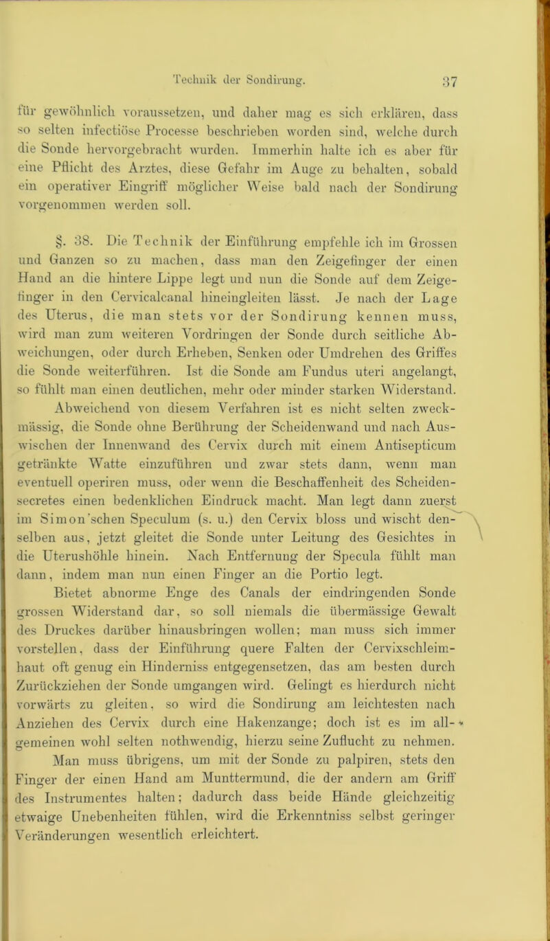 tiir gewöhnlich voraussetzen, und daher mag es sich erklären, dass so selten infectiöse Processe beschrieben worden sind, welche durch die Sonde hervorgebracht wurden. Immerhin halte ich es aber für eine Pflicht des Arztes, diese Gefahr im Auge zu behalten, sobald ein operativer Eingriff möglicher Weise bald nach der Sondirung vorgenommen werden soll. §. 38. Die Technik der Einführung empfehle ich im Grossen und Ganzen so zu machen, dass man den Zeigefinger der einen Hand an die hintere Lippe legt und nun die Sonde auf dem Zeige- finger in den Cervicalcanal hineingleiten lässt. Je nach der Lage des Uterus, die man stets vor der Sondirung kennen muss, wird man zum weiteren Vordringen der Sonde durch seitliche Ab- weichungen, oder durch Erheben, Senken oder Umdrehen des Griffes die Sonde weiterführen. Ist die Sonde am Fundus uteri angelangt, so fühlt man einen deutlichen, mehr oder minder starken Widerstand. Abweichend von diesem Verfahren ist es nicht selten zweck- mässig, die Sonde ohne Berührung der Scheidenwand und nach Aus- wischen der Innenwand des Cervix durch mit einem Antisepticum getränkte Watte einzuführen und zwar stets dann, wenn man eventuell operiren muss, oder wenn die Beschaffenheit des Scheiden- secretes einen bedenklichen Eindruck macht. Man legt dann zuerst im Simon'sehen Speculuni (s. u.) den Cervix bloss und wischt den- selben aus, jetzt gleitet die Sonde unter Leitung des Gesichtes in die Uterushöhle hinein. Nach Entfernung der Specula fühlt man dann, indem man nun einen Finger an die Portio legt. Bietet abnorme Enge des Canals der eindringenden Sonde grossen Widerstand dar, so soll niemals die übermässige Gewalt des Druckes darüber hinausbringen wollen; man muss sich immer vorstellen, dass der Einführung cpjere Falten der Cervixschleim- haut oft genug ein Hinderniss entgegensetzen, das am besten durch Zurückziehen der Sonde umgangen wird. Gelingt es hierdurch nicht vorwärts zu gleiten, so wird die Sondirung am leichtesten nach Anziehen des Cervix durch eine Hakenzange; doch ist es im all--* gemeinen wohl selten nothwendig, hierzu seine Zuflucht zu nehmen. Man muss übrigens, um mit der Sonde zu palpiren, stets den Finder der einen Hand am Munttermund. die der andern am Griff des Instrumentes halten; dadurch dass beide Hände gleichzeitig- etwaige Unebenheiten fühlen, wird die Erkenntniss selbst geringer Veränderungen wesentlich erleichtert.