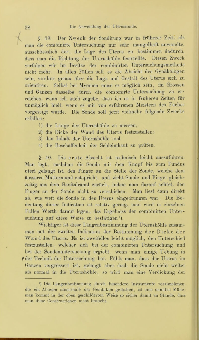 §. 39. Der Zweck der Sondirung war in früherer Zeit, als man die combinirte Untersuchung nur sehr mangelhaft anwandte, ausschliesslich der, die Lage des Uterus zu bestimmen dadurch, dass man die Richtung der Uterushöhle feststellte. Diesen Zweck verfolgen wir im Besitze der combinirten Untersuchungsmethode nicht mehr. In allen Fällen soll es die Absicht des Gynäkologen sein, vorher genau über die Lage und Gestalt des Uterus sich zu orientiren. Selbst bei Myomen muss es möglich sein, im Grossen und Ganzen dasselbe durch die combinirte Untersuchung zu er- reichen, wenn ich auch zugebe, dass ich es in früheren Zeiten für unmöglich hielt, wenn es mir von erfahrenen Meistern des Faches vorgezeigt wurde. Die Sonde soll jetzt vielmehr folgende Zwecke erfüllen: 1) die Länge der Uterushöhle zu messen; 2) die Dicke der Wand des Uterus festzustellen; 3) den Inhalt der Uterushöhle und 4) die Beschaffenheit der Schleimhaut zu prüfen. §. 40. Die erste Absicht ist technisch leicht auszuführen. Man legt, nachdem die Sonde mit dem Knopf bis zum Fundus uteri gelangt ist, den Finger an die Stelle der Sonde, welche dem äusseren Muttermund entspricht, und zieht Sonde und Finger gleich- zeitig aus dem Genitalcanal zurück, indem man darauf achtet, den Finger an der Sonde nicht zu verschieben. Man liest dann direkt ab, wie weit die Sonde in den Uterus eingedrungen war. Die Be- deutung dieser Indication ist relativ gering, man wird in einzelnen Fällen Werth darauf legen, das Ergebniss der combinirten Unter- suchung auf diese WTeise zu bestätigen1). Wichtiger ist diese Längenbestimmung der Uterushöhle zusam- men mit der zweiten Indication der Bestimmung der Dicke der Wand des Uterus. Es ist zweifellos leicht möglich, den Unterschied festzustellen, welcher sich bei der combinirten Untersuchung und bei der Sondenuntersuchung ergiebt, wenn man einige Uebung in »‘der Technik der Untersuchung hat. Fühlt man, dass der Uterus im Ganzen vergrössert ist, gelangt aber doch die Sonde nicht weiter als normal in die Uterushöhle, so wird man eine Verdickung der ’) Die Längenbestimmung durch besondere Instrumente vorzunehmen, die ein Ablesen ausserhalb der Genitalien gestatten, ist eine unnütze Mühe; man kommt in der oben geschilderten Weise so sicher damit zu Stande, dass man diese Constructionen nicht braucht.