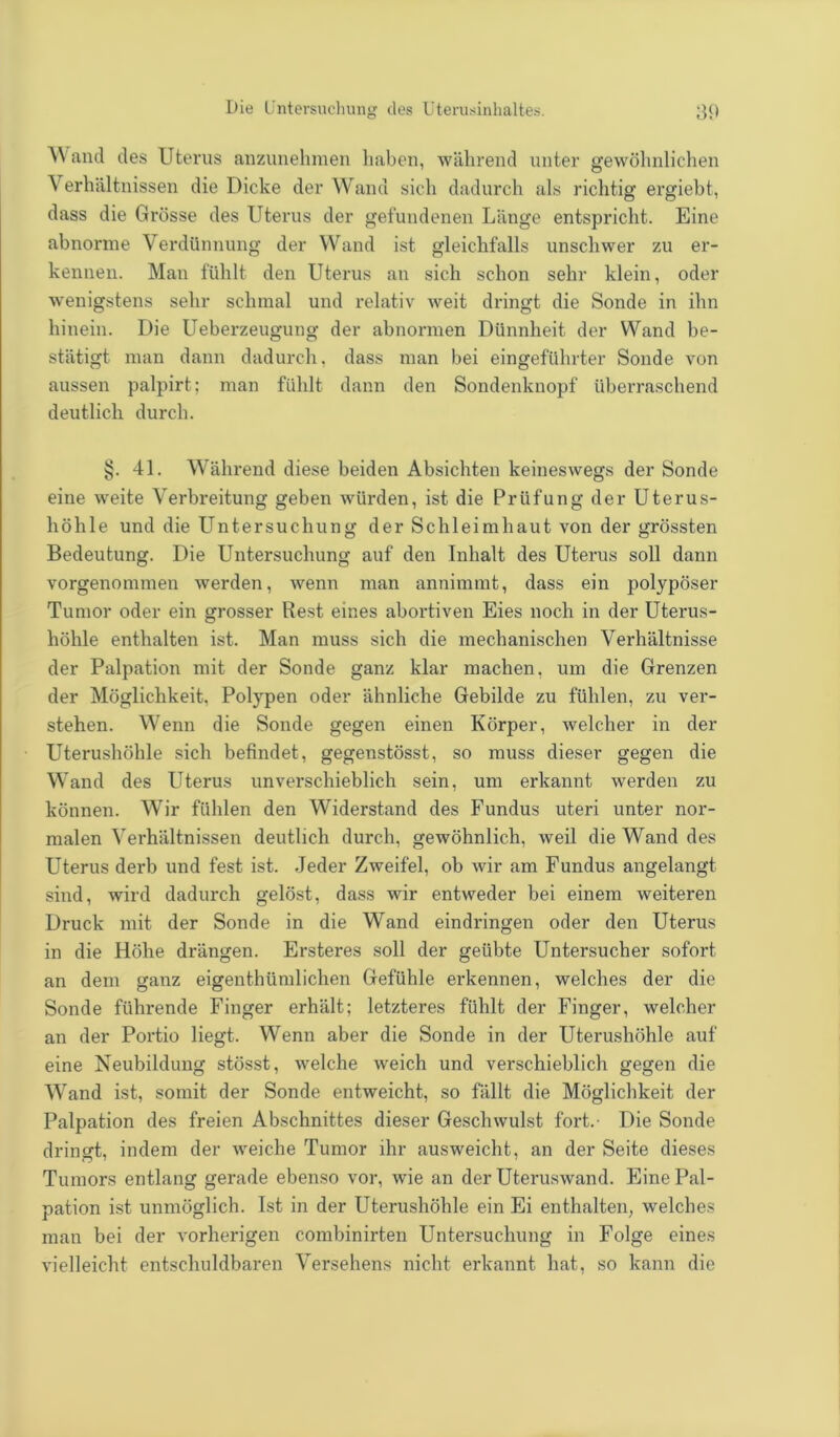 Die Untersuchung des Uterusinhaltes. 30 Wand des Uterus anzunehmen haben, während unter gewöhnlichen Verhältnissen die Dicke der Wand sich dadurch als richtig ergiebt, dass die Grösse des Uterus der gefundenen Länge entspricht. Eine abnorme Verdünnung der Wand ist gleichfalls unschwer zu er- kennen. Man fühlt den Uterus an sich schon sehr klein, oder wenigstens sehr schmal und relativ weit dringt die Sonde in ihn hinein. Die Ueberzeugung der abnormen Dünnheit der Wand be- stätigt man dann dadurch, dass man bei eingeführter Sonde von aussen palpirt; man fühlt dann den Sondenknopf überraschend deutlich durch. §. 41. Während diese beiden Absichten keineswegs der Sonde eine weite Verbreitung geben würden, ist die Prüfung der Uterus- höhle und die Untersuchung der Schleimhaut von der grössten Bedeutung. Die Untersuchung auf den Inhalt des Uterus soll dann vorgenommen werden, wenn man annimmt, dass ein polypöser Tumor oder ein grosser Rest eines abortiven Eies noch in der Uterus- höhle enthalten ist. Man muss sich die mechanischen Verhältnisse der Palpation mit der Sonde ganz klar machen, um die Grenzen der Möglichkeit, Polypen oder ähnliche Gebilde zu fühlen, zu ver- stehen. Wenn die Sonde gegen einen Körper, welcher in der Uterushöhle sich befindet, gegenstösst, so muss dieser gegen die Wand des Uterus unverschieblich sein, um erkannt werden zu können. Wir fühlen den Widerstand des Fundus uteri unter nor- malen Verhältnissen deutlich durch, gewöhnlich, weil die Wand des Uterus derb und fest ist. Jeder Zweifel, ob wir am Fundus angelangt sind, wird dadurch gelöst, dass wrir entweder bei einem weiteren Druck mit der Sonde in die Wand eindringen oder den Uterus in die Höhe drängen. Ersteres soll der geübte Untersucher sofort an dem ganz eigenthümlichen Gefühle erkennen, welches der die Sonde führende Finger erhält; letzteres fühlt der Finger, welcher an der Portio liegt. Wenn aber die Sonde in der Uterushöhle auf eine Neubildung stösst, welche weich und verschieblich gegen die Wand ist, somit der Sonde entweicht, so fällt die Möglichkeit der Palpation des freien Abschnittes dieser Geschwulst fort.- Die Sonde dringt, indem der weiche Tumor ihr ausweicht, an der Seite dieses Tumors entlang gerade ebenso vor, wie an der Uteruswand. Eine Pal- pation ist unmöglich. Ist in der Uterushöhle ein Ei enthalten, welches man bei der vorherigen combinirten Untersuchung in Folge eines vielleicht entschuldbaren Versehens nicht erkannt hat, so kann die