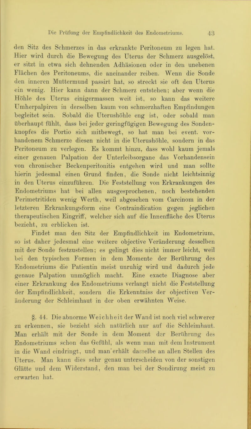 den Sitz des Schmerzes in das erkrankte Peritoneum zu legen hat. Hier wird durch die Bewegung des Uterus der Schmerz ausgelöst, er sitzt in etwa sich dehnenden Adhäsionen oder in den unebenen Flächen des Peritoneums, die aneinander reiben. Wenn die Sonde den inneren Muttermund passirt hat, so streckt sie oft den Uterus ein wenig. Hier kann dann der Schmerz entstehen; aber wenn die Höhle des Uterus einigermassen weit ist, so kann das weitere Umherpalpiren in derselben kaum von schmerzhaften Empfindungen begleitet sein. Sobald die Uterushöhle eng ist, oder sobald man überhaupt fühlt, dass bei jeder geringfügigen Bewegung des Sonden- knopfes die Portio sich mitbewegt, so hat man bei event. vor- handenem Schmerze diesen nicht in die Uterushöhle, sondern in das Peritoneum zu verlegen. Es kommt hinzu, dass wohl kaum jemals einer genauen Palpation der Unterleibsorgane das Vorhandensein von chronischer Beckenperitonitis entgehen wird und man sollte hierin jedesmal einen Grund finden, die Sonde nicht leichtsinnig in den Uterus einzuführen. Die Feststellung von Erkrankungen des Endometriums hat bei allen ausgesprochenen, noch bestehenden Perimetritiden wenig Werth, weil abgesehen vom Carcinom in der letzteren Erkrankungsform eine Contraindication gegen jeglichen therapeutischen Eingriff, welcher sich auf die Innenfläche des Uterus bezieht, zu erblicken ist. Findet man den Sitz der Empfindlichkeit im Endometrium, so ist daher jedesmal eine weitere objective Veränderung desselben mit der Sonde festzustellen; es gelingt dies nicht immer leicht, weil bei den typischen Formen in dem Momente der Berührung des Endometriums die Patientin meist unruhig wird und dadurch jede genaue Palpation unmöglich macht. Eine exacte Diagnose aber einer Erkrankung des Endometriums verlangt nicht die Feststellung der Empfindlichkeit, sondern die Erkenntniss der objectiven Ver- änderung der Schleimhaut in der oben erwähnten Weise. §. 44. Die abnorme Weichheit der Wand ist noch viel schwerer zu erkennen, sie bezieht sich natürlich nur auf die Schleimhaut. Man erhält mit der Sonde in dem Moment der Berührung des Endometriums schon das Gefühl, als wenn man mit dem Instrument in die Wand eindringt, und man'erhält dasselbe an allen Stellen des Uterus. Man kann dies sehr genau unterscheiden von der sonstigen Glätte und dem Widerstand, den man bei der Sondirung meist zu erwarten hat.