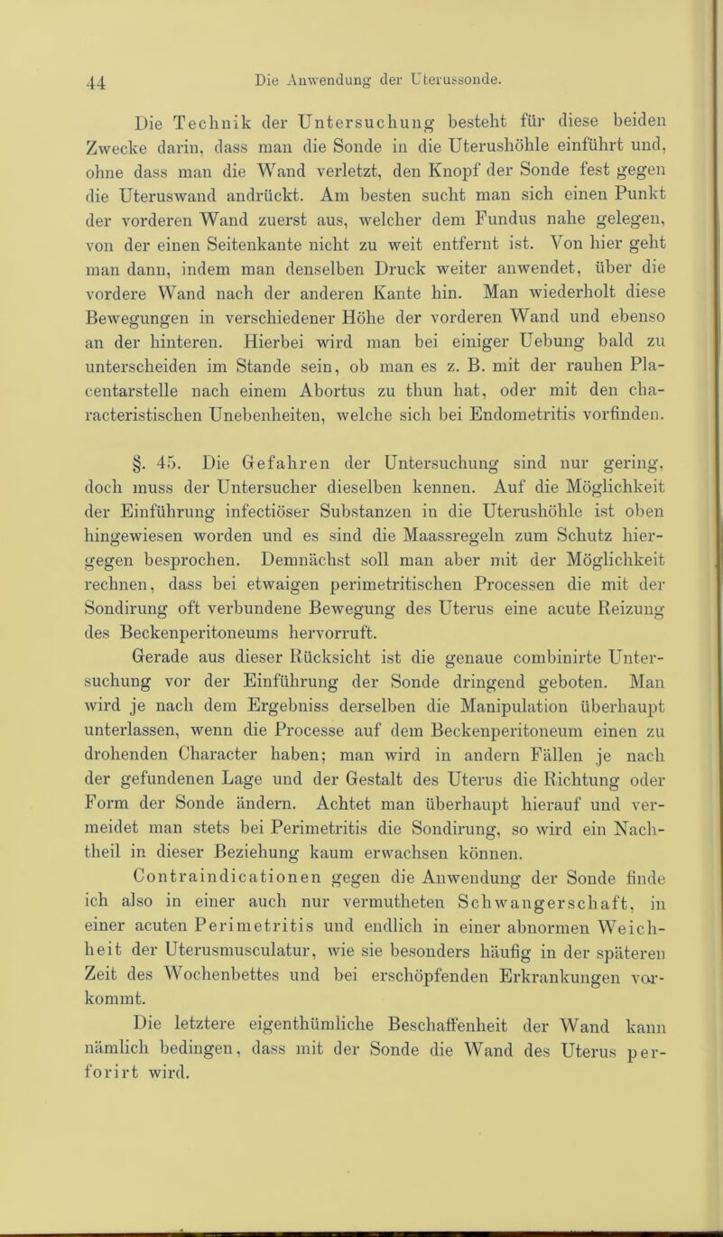 Die Technik der Untersuchung besteht für diese beiden Zwecke darin, dass man die Sonde in die Uterushöhle einführt und, ohne dass man die Wand verletzt, den Knopf der Sonde fest gegen die Uteruswand andrückt. Am besten sucht man sich einen Punkt der vorderen Wand zuerst aus, welcher dem Fundus nahe gelegen, von der einen Seitenkante nicht zu weit entfernt ist. Von hier geht man dann, indem man denselben Druck weiter anwendet, über die vordere Wand nach der anderen Kante hin. Man wiederholt diese Bewegungen in verschiedener Höhe der vorderen Wand und ebenso an der hinteren. Hierbei wird man bei einiger Uebung bald zu unterscheiden im Stande sein, ob man es z. B. mit der rauhen Pla- centarstelle nach einem Abortus zu thun hat, oder mit den cha- racteristisclien Unebenheiten, welche sich bei Endometritis vorfinden. §. 45. Die Gefahren der Untersuchung sind nur gering, doch muss der Untersucher dieselben kennen. Auf die Möglichkeit der Einführung infectiöser Substanzen in die Uterushöhle ist oben hingewiesen worden und es sind die Maassregeln zum Schutz hier- gegen besprochen. Demnächst soll man aber mit der Möglichkeit rechnen, dass bei etwaigen perimetritischen Processen die mit der Sondirung oft verbundene Bewegung des Uterus eine acute Reizung des Beckenperitoneums hervorruft. Gerade aus dieser Rücksicht ist die genaue combinirte Unter- suchung vor der Einführung der Sonde dringend geboten. Man wird je nach dem Ergebniss derselben die Manipulation überhaupt unterlassen, wenn die Processe auf dem Beckenperitoneum einen zu drohenden Character haben; man wird in andern Fällen je nach der gefundenen Lage und der Gestalt des Uterus die Richtung oder Form der Sonde ändern. Achtet man überhaupt hierauf und ver- meidet man stets bei Perimetritis die Sondirung, so wird ein Nach- theil in dieser Beziehung kaum erwachsen können. Contraindicationen gegen die Anwendung der Sonde finde ich also in einer auch nur vermutheten Schwangerschaft, in einer acuten Perimetritis und endlich in einer abnormen Weich- heit der Uterusmusculatur, wie sie besonders häufig in der späteren Zeit des Wochenbettes und bei erschöpfenden Erkrankungen ver- kommt. Die letztere eigenthümliche Beschaffenheit der Wand kann nämlich bedingen, dass mit der Sonde die Wand des Uterus per- forirt wird.