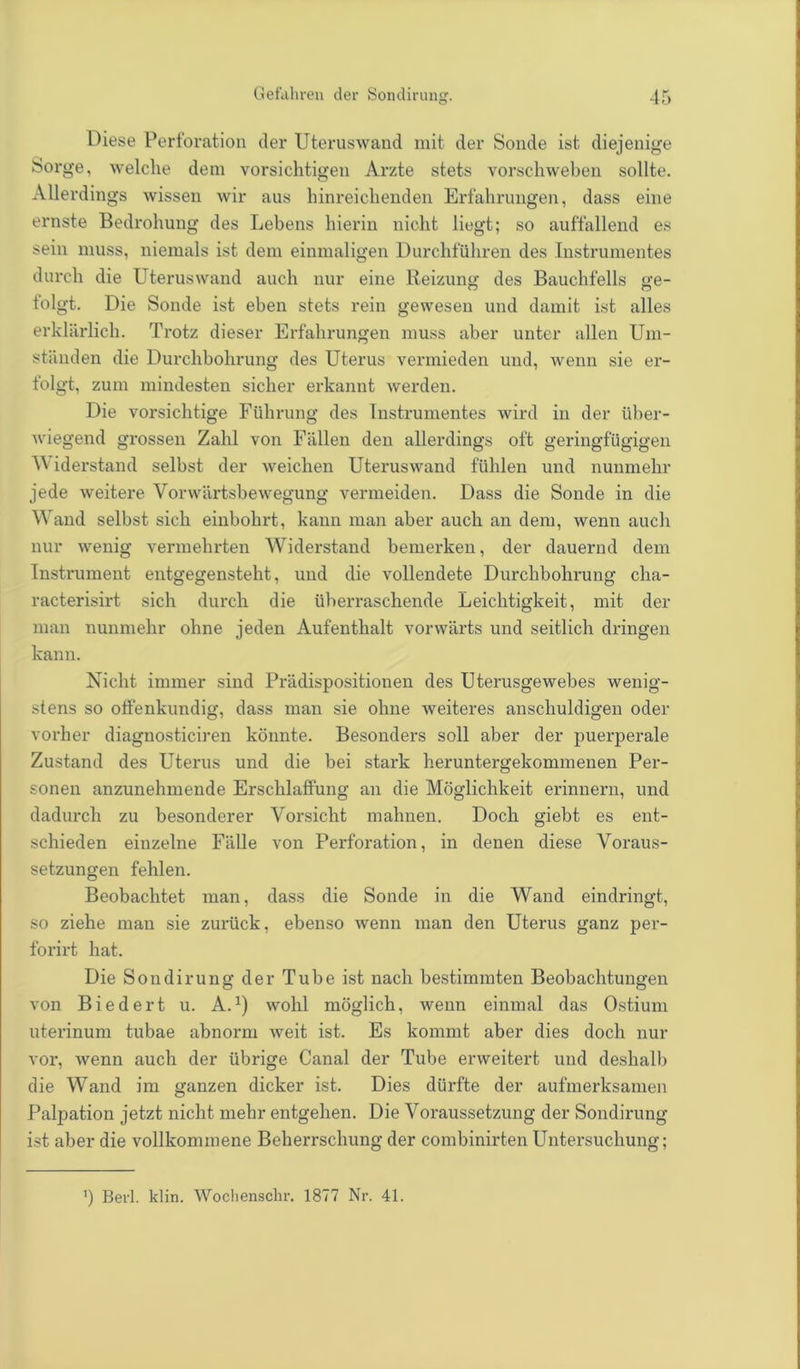 Diese Perforation der Uteruswand mit der Sonde ist diejenige Sorge, welche dem vorsichtigen Arzte stets vorschweben sollte. Allerdings wissen wir aus hinreichenden Erfahrungen, dass eine ernste Bedrohung des Lebens hierin nicht liegt; so auffallend es sein muss, niemals ist dem einmaligen Durchführen des Instrumentes durch die Uteruswand auch nur eine Reizung; des Bauchfells ge- tolgt. Die Sonde ist eben stets rein gewesen und damit ist alles erklärlich. Trotz dieser Erfahrungen muss aber unter allen Um- ständen die Durchbohrung des Uterus vermieden und, wenn sie er- folgt, zum mindesten sicher erkannt werden. Die vorsichtige Führung des Instrumentes wird in der über- wiegend grossen Zahl von Fällen den allerdings oft geringfügigen V' iderstand selbst der weichen Uteruswand fühlen und nunmehr jede weitere Vorwärtsbewegung vermeiden. Dass die Sonde in die Wand selbst sich einbohrt, kann man aber auch an dem, wenn auch nur wenig vermehrten Widerstand bemerken, der dauernd dem Instrument entgegensteht, und die vollendete Durchbohrung cha- racterisirt sich durch die überraschende Leichtigkeit, mit der man nunmehr ohne jeden Aufenthalt vorwärts und seitlich dringen kann. Nicht immer sind Prädispositionen des Uterusgewebes wenig- stens so offenkundig, dass man sie ohne weiteres anschuldigen oder vorher diagnosticiren könnte. Besonders soll aber der puerperale Zustand des Uterus und die bei stark heruntergekommenen Per- sonen anzunehmende Erschlaffung an die Möglichkeit erinnern, und dadurch zu besonderer Vorsicht mahnen. Doch giebt es ent- schieden einzelne Fälle von Perforation, in denen diese Voraus- setzungen fehlen. Beobachtet man, dass die Sonde in die Wand eindringt, so ziehe man sie zurück, ebenso wenn man den Uterus ganz per- forirt hat. Die Sondirung der Tube ist nach bestimmten Beobachtungen von Biedert u. A. *) wohl möglich, wenn einmal das Ostium uterinum tubae abnorm weit ist. Es kommt aber dies doch nur vor, wenn auch der übrige Canal der Tube erweitert und deshalb die Wand im ganzen dicker ist. Dies dürfte der aufmerksamen Palpation jetzt nicht mehr entgehen. Die Voraussetzung der Sondirung ist aber die vollkommene Beherrschung der combinirten Untersuchung; ') Berl. Min. Wochenschr. 1877 Nr. 41.