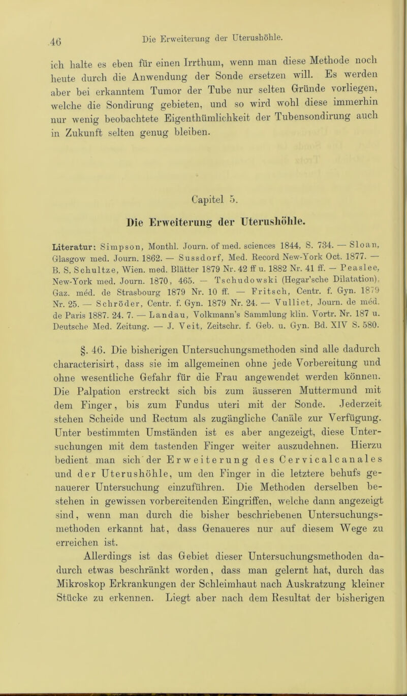 ich halte es eben für einen Irrthum, wenn man diese Methode noch heute durch die Anwendung der Sonde ersetzen will. Es werden aber bei erkanntem Tumor der Tube nur selten Gründe vorliegen, welche die Sondirung gebieten, und so wird wohl diese immerhin nur wenig beobachtete Eigentümlichkeit der Tubensondirung auch in Zukunft selten genug bleiben. Capitel 5. Die Erweiterung der Uterushöhle. Literatur: Simpson, Monthl. Journ. of med. Sciences 1844, S. 734. — Sloan, Glasgow med. Journ. 1862. — Sussdorf, Med. Record New-York Oct. 1877. B. S. Schultze, Wien. med. Blätter 1879 Nr. 42 ff u. 1882 Nr. 41 ff. - Peaslee, New-York med. Journ. 1870, 465. — Tschudowski (Hegar’sche Dilatation). Gaz. med. de Strasbourg 1879 Nr. 10 ff. — Fritsch, Centr. f. Gyn. 18/9 Nr. 25. — Schröder, Centr. f. Gyn. 1879 Nr. 24. — Vulliet, Journ. de med. de Paris 1887. 24. 7. — Landau, Volkmann’s Sammlung klin. Vortr. Nr. 187 u. Deutsche Med. Zeitung. — J. Veit, Zeitschr. f. Geb. u. Gyn. Bd. XIY S. 580. §. 46. Die bisherigen Untersuchungsmethoden sind alle dadurch characterisirt, dass sie im allgemeinen ohne jede Vorbereitung und ohne wesentliche Gefahr für die Frau angewendet werden können. Die Palpation erstreckt sich bis zum äusseren Muttermund mit dem Finger, bis zum Fundus uteri mit der Sonde. Jederzeit stehen Scheide und Rectum als zugängliche Canäle zur Verfügung. Unter bestimmten Umständen ist es aber angezeigt, diese Unter- suchungen mit dem tastenden Finger weiter auszudehnen. Hierzu bedient man sich der Erweiterung des Cervicalcanales und der Uterushöhle, um den Finger in die letztere behufs ge- nauerer Untersuchung einzuführen. Die Methoden derselben be- stehen in gewissen vorbereitenden Eingriffen, welche dann angezeigt sind, wenn man durch die bisher beschriebenen Untersuchungs- niethoden erkannt hat, dass Genaueres nur auf diesem Wege zu erreichen ist. Allerdings ist das Gebiet dieser Untersuchungsmethoden da- durch etwas beschränkt worden, dass man gelernt hat, durch das Mikroskop Erkrankungen der Schleimhaut nach Auskratzung kleiner Stücke zu erkennen. Liegt aber nach dem Resultat der bisherigen