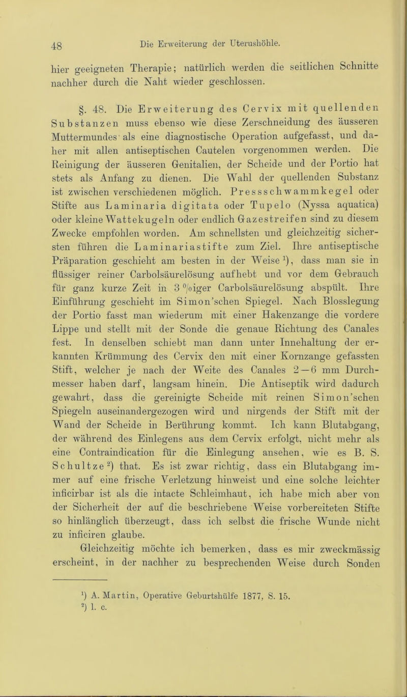 hier geeigneten Therapie; natürlich werden die seitlichen Schnitte nachher durch die Naht wieder geschlossen. §. 48. Die Erweiterung des Cervix mit quellenden Substanzen muss ebenso wie diese Zerschneidung des äusseren Muttermundes'als eine diagnostische Operation aufgefasst, und da- her mit allen antiseptischen Cautelen vorgenommen werden. Die Reinigung der äusseren Genitalien, der Scheide und der Portio hat stets als Anfang zu dienen. Die Wahl der quellenden Substanz ist zwischen verschiedenen möglich. Pressscliwammkegel oder Stifte aus Laminaria digitata oder Tupe 1 o (Nyssa aquatica) oder kleine Wattekugeln oder endlich Gazestreifen sind zu diesem Zwecke empfohlen worden. Am schnellsten und gleichzeitig sicher- sten führen die Laminariastifte zum Ziel. Ihre antiseptische Präparation geschieht am besten in der Weise *), dass man sie in flüssiger reiner Carboisäurelösung aufhebt und vor dem Gebrauch für ganz kurze Zeit in 3 °/oiger Carboisäurelösung abspült. Ihre Einführung geschieht im Simon’schen Spiegel. Nach Blosslegung der Portio fasst man wiederum mit einer Hakenzange die vordere Lippe und stellt mit der Sonde die genaue Richtung des Canales fest. In denselben schiebt man dann unter Innehaltung der er- kannten Krümmung des Cervix den mit einer Kornzange gefassten Stift, welcher je nach der Weite des Canales 2 — 6 mm Durch- messer haben darf, langsam hinein. Die Antiseptik wird dadurch gewahrt, dass die gereinigte Scheide mit reinen Simon’schen Spiegeln auseinandergezogen wird und nirgends der Stift mit der Wand der Scheide in Berührung kommt. Ich kann Blutabgang, der während des Einlegens aus dem Cervix erfolgt, nicht mehr als eine Contraindication für die Einlegung ansehen, wie es B. S. Schultze* 2) that. Es ist zwar richtig, dass ein Blutabgang im- mer auf eine frische Verletzung hinweist und eine solche leichter inficirbar ist als die intacte Schleimhaut, ich habe mich aber von der Sicherheit der auf die beschriebene Weise vorbereiteten Stifte so hinlänglich überzeugt, dass ich selbst die frische Wunde nicht zu inficiren glaube. Gleichzeitig möchte ich bemerken, dass es mir zweckmässig erscheint, in der nachher zu besprechenden Weise durch Sonden ') A. Martin, Operative Geburtshülfe 1877, S. 15. 2) 1. c.