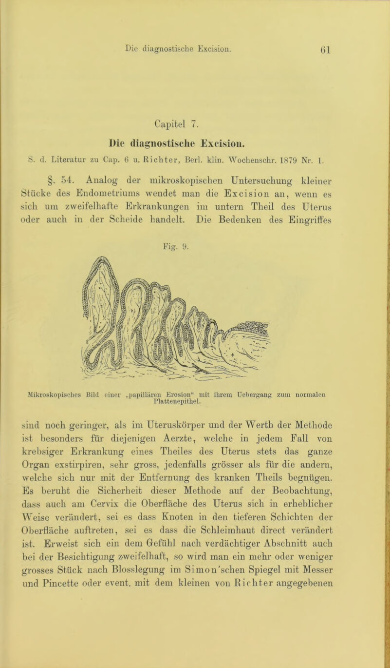 Capitel 7. Die diagnostische Excision. S. d. Literatur zu Cap. 6 u. Richter, Berl. klin. Wochenschr. 1879 Nr. 1. §. 54. Analog der mikroskopischen Untersuchung kleiner Stücke des Endometriums wendet man die Excision an, wenn es sich um zweifelhafte Erkrankungen im untern Theil des Uterus oder auch in der Scheide handelt. Die Bedenken des Eingriffes Fig. 9. Mikroskopisches Bild einer „papillären Erosion“ mit ihrem Uebergang zum normalen Plattenepithel. sind noch geringer, als im Uteruskörper und der Werth der Methode ist besonders für diejenigen Aerzte, welche in jedem Fall von krebsiger Erkrankung eines Theiles des Uterus stets das ganze Organ exstirpiren, sehr gross, jedenfalls grösser als für die andern, welche sich nur mit der Entfernung des kranken Theils begnügen. Es beruht die Sicherheit dieser Methode auf der Beobachtung, dass auch am Cervix die Oberfläche des Uterus sich in erheblicher Weise verändert, sei es dass Knoten in den tieferen Schichten der Oberfläche auftreten, sei es dass die Schleimhaut direct verändert ist. Erweist sich ein dem Gefühl nach verdächtiger Abschnitt auch bei der Besichtigung zweifelhaft, so wird man ein mehr oder weniger grosses Stück nach Blosslegung im Simon'sehen Spiegel mit Messer und Pincette oder event. mit dem kleinen von Richter angegebenen