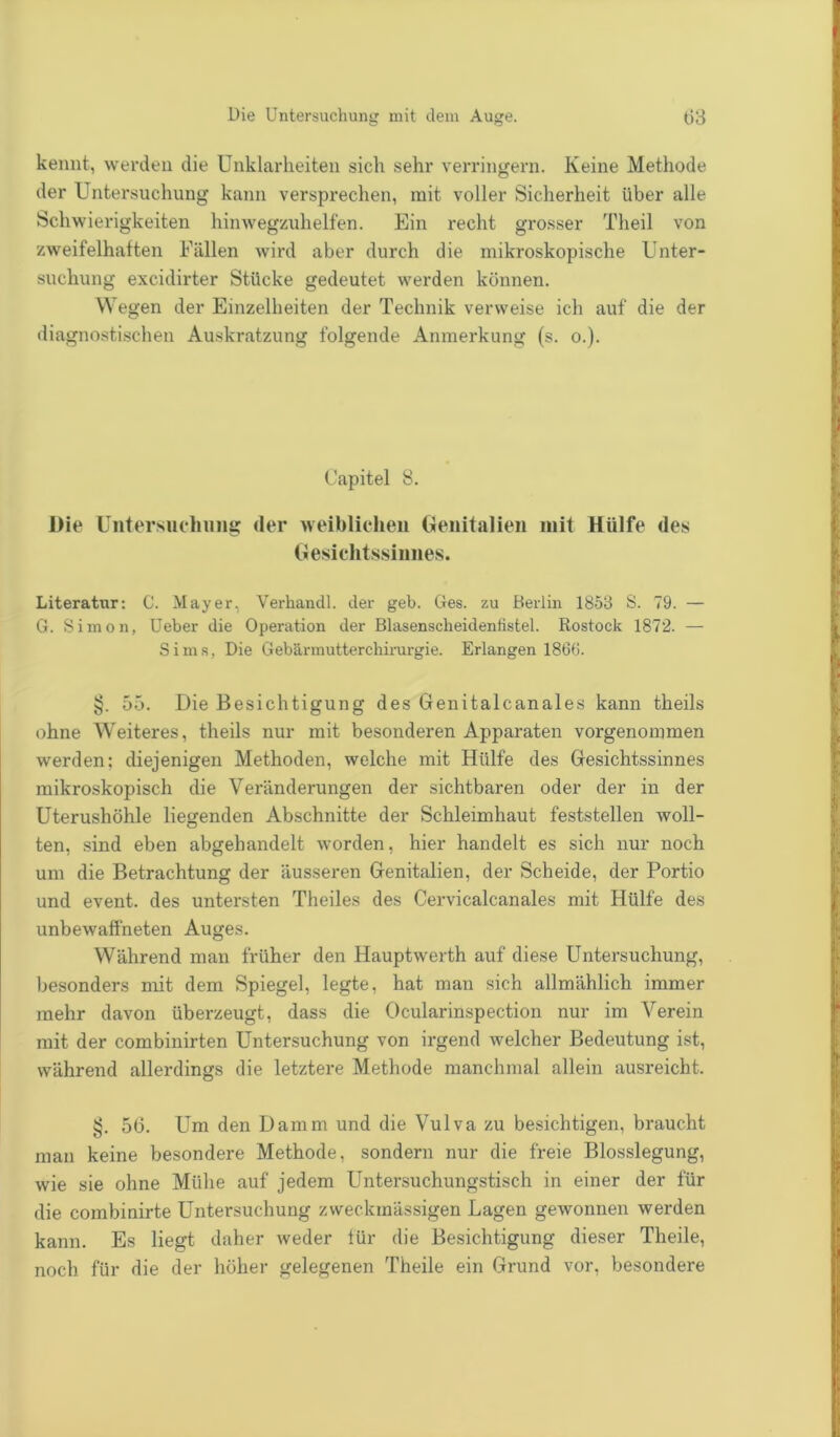 kennt, werden die Unklarheiten sich sehr verringern. Keine Methode der Untersuchung kann versprechen, mit voller Sicherheit über alle Schwierigkeiten hinwegzuhelfen. Ein recht grosser Theil von zweifelhaften Fällen wird aber durch die mikroskopische Unter- suchung excidirter Stücke gedeutet werden können. Wegen der Einzelheiten der Technik verweise ich auf die der diagnostischen Auskratzung folgende Anmerkung (s. o.). (Japitel 8. Die Untersuchung der weiblichen Genitalien mit Hülfe des Gesichtssinnes. Literatur: C. Mayer, Verhancll. der geb. Ges. zu Berlin 1853 S. 79. — G. Simon, Ueber die Operation der Blasenscheidenfistel. Rostock 1872. — Sims, Die Gebärmutterchirurgie. Erlangen 1866. §. 55. Die Besichtigung des Genitalcanales kann theils ohne Weiteres, theils nur mit besonderen Apparaten vorgenommen werden: diejenigen Methoden, welche mit Hülfe des Gesichtssinnes mikroskopisch die Veränderungen der sichtbaren oder der in der Uterushöhle liegenden Abschnitte der Schleimhaut feststellen woll- ten, sind eben abgehandelt worden, hier handelt es sich nur noch um die Betrachtung der äusseren Genitalien, der Scheide, der Portio und event. des untersten Theiles des Cervicalcanales mit Hülfe des unbewaffneten Auges. Während man früher den Hauptwerth auf diese Untersuchung, besonders mit dem Spiegel, legte, hat man sich allmählich immer mehr davon überzeugt, dass die Ocularinspection nur im Verein mit der combinirten Untersuchung von irgend welcher Bedeutung ist, während allerdings die letztere Methode manchmal allein ausreicht. §. 56. Um den Damm und die Vulva zu besichtigen, braucht man keine besondere Methode, sondern nur die freie Blosslegung, wie sie ohne Mühe auf jedem Untersuchungstisch in einer der für die combinirte Untersuchung zweckmässigen Lagen gewonnen werden kann. Es liegt daher weder für die Besichtigung dieser Theile, noch für die der höher gelegenen Theile ein Grund vor, besondere