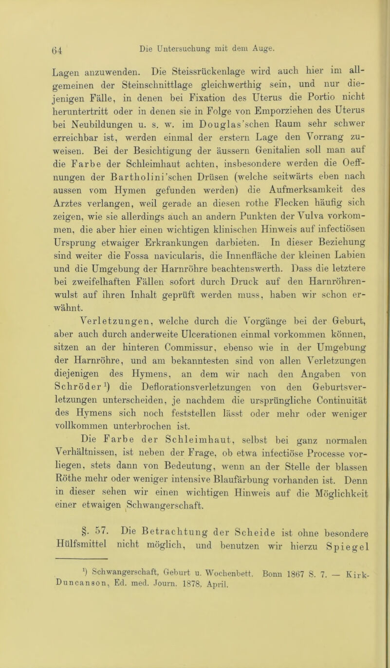 Lao-en anzuwenden. Die Steissrückenlage wird auch hier im all- gemeinen der Steinschnittlage gleichwerthig sein, und nur die- jenigen Fälle, in denen bei Fixation des Uterus die Portio nicht heruntertritt oder in denen sie in Folge von Emporziehen des Uterus bei Neubildungen u. s. w. im Douglas’schen Raum sehr schwer erreichbar ist, werden einmal der erstem Lage den \orrang zu- weisen. Bei der Besichtigung der äussern Genitalien soll man auf die Farbe der Schleimhaut achten, insbesondere werden die Oeft- nungen der Bartholini'sehen Drüsen (welche seitwärts eben nach aussen vom Hymen gefunden werden) die Aufmerksamkeit des Arztes verlangen, weil gerade an diesen rothe Flecken häufig sich zeigen, wie sie allerdings auch an andern Punkten der Vulva Vorkom- men, die aber hier einen wichtigen klinischen Hinweis auf infectiösen Ursprung etwaiger Erkrankungen darbieten. In dieser Beziehung sind weiter die Fossa navicularis, die Innenfläche der kleinen Labien und die Umgebung der Harnröhre beachtenswerth. Dass die letztere bei zweifelhaften Fällen sofort durch Druck auf den Harnröhren- wulst auf ihren Inhalt geprüft werden muss, haben wir schon er- wähnt. Verletzungen, welche durch die Vorgänge bei der Geburt, aber auch durch anderweite Ulcerationen einmal Vorkommen können, sitzen an der hinteren Commissur, ebenso wie in der Umgebung der Harnröhre, und am bekanntesten sind von allen Verletzungen diejenigen des Hymens, an dem wir nach den Angaben von Schröder1) die Deflorationsverletzungen von den Geburtsver- letzungen unterscheiden, je nachdem die ursprüngliche Continuität des Hymens sich noch feststellen lässt oder mehr oder weniger vollkommen unterbrochen ist. Die Farbe der Schleimhaut, selbst bei ganz normalen Verhältnissen, ist neben der Frage, ob etwa infectiöse Processe vor- liegen, stets dann von Bedeutung, wenn an der Stelle der blassen Röthe mehr oder weniger intensive Blaufärbung vorhanden ist. Denn in dieser sehen wir einen wichtigen Hinweis auf die Möglichkeit einer etwaigen Schwangerschaft. 57. Die Betrachtung der Scheide ist ohne besondere Hülfsmittel nicht möglich, und benutzen wir hierzu Spiegel ') Schwangerschaft, Geburt u. Wochenbett. Bonn 1867 S. 7. — Kirk- Duncanson, Ed. med. Journ. 1878. April.