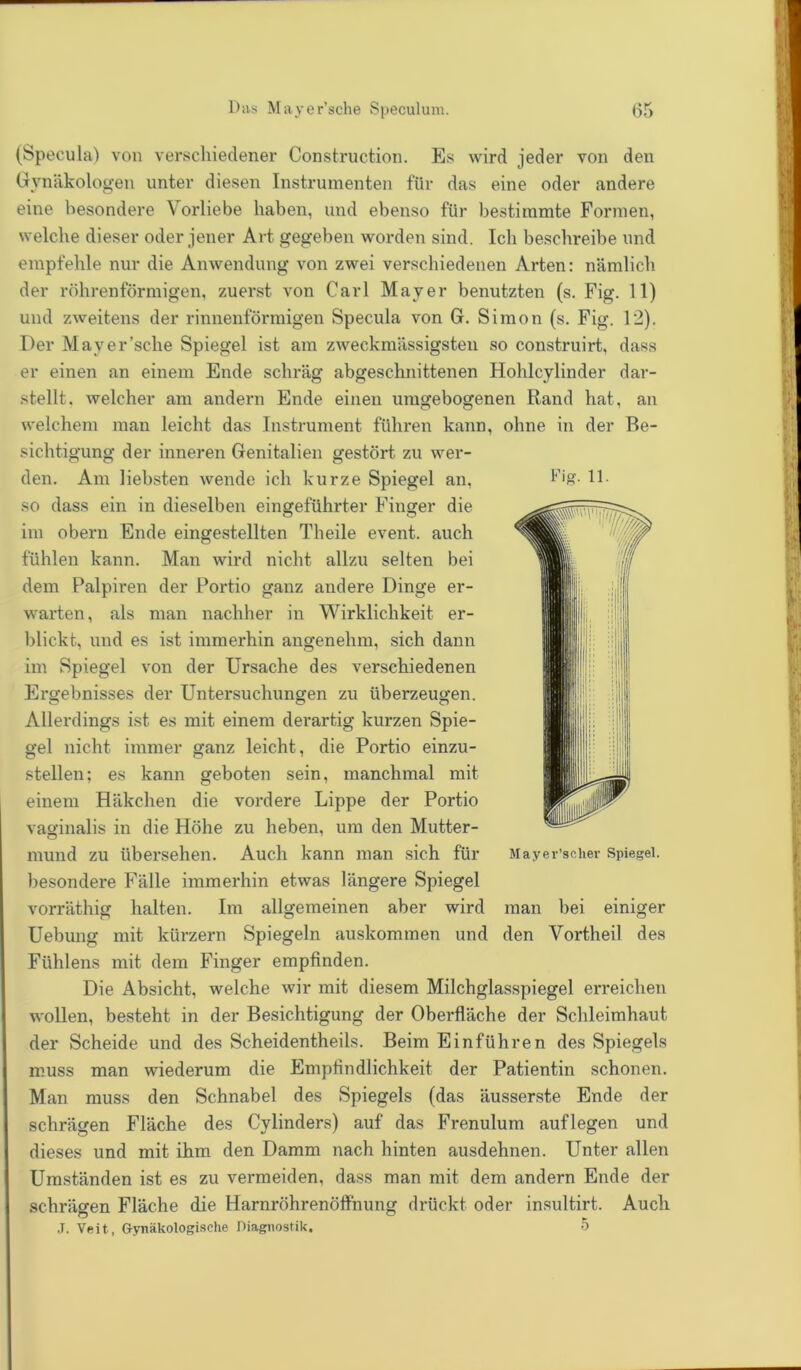 (Specula) von verschiedener Construction. Es wird jeder von den Gynäkologen unter diesen Instrumenten für das eine oder andere eine besondere Vorliebe haben, und ebenso für bestimmte Formen, welche dieser oder jener Art gegeben worden sind. Ich beschreibe und empfehle nur die Anwendung von zwei verschiedenen Arten: nämlich der röhrenförmigen, zuerst von Carl Mayer benutzten (s. Fig. 11) und zweitens der rinnenförmigen Specula von G. Simon (s. Fig. 12). Der Mayer’sche Spiegel ist am zweckmässigsten so construirt, dass er einen an einem Ende schräg abgeschnittenen Hohlcylinder dar- stellt. welcher am andern Ende einen umgebogenen Rand hat, an welchem man leicht das Instrument führen kann, ohne in der Be- sichtigung der inneren Genitalien gestört zu wer- den. Am liebsten wende ich kurze Spiegel an, so dass ein in dieselben eingeführter Finger die im obern Ende eingestellten Theile event. auch fühlen kann. Man wird nicht allzu selten bei dem Palpiren der Portio ganz andere Dinge er- warten, als man nachher in Wirklichkeit er- blickt, und es ist immerhin angenehm, sich dann im Spiegel von der Ursache des verschiedenen Ergebnisses der Untersuchungen zu überzeugen. Allerdings ist es mit einem derartig kurzen Spie- gel nicht immer ganz leicht, die Portio einzu- stellen; es kann geboten sein, manchmal mit einem Häkchen die vordere Lippe der Portio vaginalis in die Höhe zu heben, um den Mutter- mund zu übersehen. Auch kann man sich für besondere Fälle immerhin etwas längere Spiegel vorräthig halten. Im allgemeinen aber wird man bei einiger Uebung mit kürzern Spiegeln auskommen und den Vortheil des Fühlens mit dem Finger empfinden. Die Absicht, welche wir mit diesem Milchglasspiegel erreichen wollen, besteht in der Besichtigung der Oberfläche der Schleimhaut der Scheide und des Seheidentheils. Beim Einführen des Spiegels muss man wiederum die Empfindlichkeit der Patientin schonen. Man muss den Schnabel des Spiegels (das äusserste Ende der schrägen Fläche des Cylinders) auf das Frenulum auflegen und dieses und mit ihm den Damm nach hinten ausdehnen. Unter allen Umständen ist es zu vermeiden, dass man mit dem andern Ende der schrägen Fläche die Harnröhrenöffnung drückt oder insultirt. Auch J. Veit, Gynäkologische Diagnostik. 5 Fig- 11. Mayer’scher Spiegel.