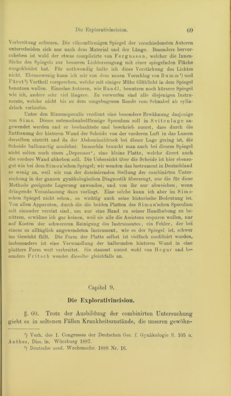 \ erbreitung erfreuen. Die röhrenförmigen Spiegel der verschiedensten Autoren unterscheiden sich nur nach dem Material und der Länge. Besonders hervor- zulieben ist wohl der etwas complicirte von Fergusson, welcher die Innen- fläche des Spiegels zur besseren Lichterzeugung mit einer spiegelnden Fläche ausgekleidet hat. Für notlnvendig halte ich diese Verstärkung des Lichtes nicht. Ebensowenig kann ich mir von dem neuen Vorschlag von B u m m J) und Fürst* 2) Vortheil versprechen, welche mit einiger Mühe Glühlicht in dem Spiegel benutzen wollen. Einzelne Autoren, wie Bandl, benutzen noch kürzere Spiegel wie ich, andere sehr viel längere. Zu verwerfen sind alle diejenigen Instru- mente, welche nicht bis zu dem umgebogenen Rande vom Schnabel ab cylin- drisch verlaufen. Unter den Rinnenspeculis verdient eine besondere Erwähnung dasjenige von Sims. Dieses entenschnabelförmige Speculum soll in Seiten läge an- gewendet werden und er beobachtete und beschrieb zuerst, dass durch die Entfernung der hinteren Wand der Scheide von der vorderen Luft in das Lumen derselben eintritt und da der Abdominaldruck bei dieser Lage gering ist, die Scheide ballonartig ausdehnt. Immerhin braucht man auch bei diesem Spiegel nicht selten noch einen „Depressor“, eine kleine Platte, welche direct auch die vordere Wand abheben soll. Die Uebersicht über die Scheide ist hier ebenso- gut wie bei dem Simon’schen Spiegel; wir wenden das Instrument in Deutschland so wenig an, weil wir von der dominirenden Stellung der combinirten Unter- suchung in der ganzen gynäkologischen Diagnostik überzeugt, nur die für diese Methode geeignete Lagerung anwenden, und von ihr nur abweichen, wenn dringende Veranlassung dazu vorliegt. Eine solche kann ich aber im Sims- schen Spiegel nicht sehen, so wichtig auch seine historische Bedeutung ist. Von allen Apparaten, durch die die beiden Platten des Simon’schen Speculum mit einander vereint sind, um nur eine Hand zu seiner Handhabung zu be- nützen, erwähne ich gar keinen, weil sie alle die Assistenz ersparen wollen, nur auf Kosten der schwereren Reinigung des Instrumentes, ein Fehler, der bei einem so alltäglich angewendeten Instrument, wie es der Spiegel ist, schwer ins Gewicht fällt. Die Form der Platte selbst ist vielfach modificirt worden, insbesondere ist eine Verwandlung der halbrunden hinteren Wand in eine plattere Form weit verbreitet. Sie stammt zuerst wohl von He gar und be- sonders Fritsch wendet dieselbe gleichfalls an. Capitel 9. Die Explorativincision. §. OU. Trotz der Ausbildung der combinirten Untersuchung giebt es in seltenen Fällen Krankheitszustände, die unseren gewöhn- 9 Verh. des 1. Congresses der Deutschen Ges. f. Gynäkologie S. 105 u. Anthes, Diss. in. Würzburg 1887. 2) Deutsche med. Wochenschr. 1888 Nr. 16.