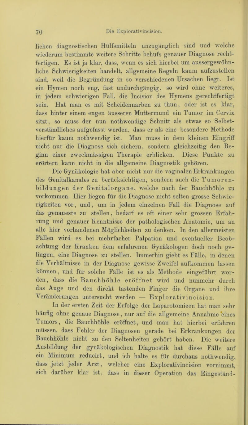 liehen diagnostischen Hiilfsmitteln unzugänglich sind und welche wiederum bestimmte Aveitere Schritte behufs genauer Diagnose recht- fertigen. Es ist ja klar, dass, Avenn es sich hierbei um aussergeAvöhn- liche Schwierigkeiten handelt, allgemeine Regeln kaum aufzustellen sind, Aveil die Begründung in so verschiedenen Ursachen liegt. Ist ein Hymen noch eng, fast undurchgängig, so wird ohne weiteres, in jedem schwierigen Fall, die Incision des Hymens gerechtfertigt sein. Hat man es mit Scheidennarben zu thun, oder ist es klar, dass hinter einem engen äusseren Muttermund ein Tumor im Cervix sitzt, so muss der nun nothwendige Schnitt als etwas so Selbst- verständliches aufgefasst werden, dass er als eine besondere Methode hierfür kaum nothAvendig ist. Man muss in dem kleinen Eingriff nicht nur die Diagnose sich sichern, sondern gleichzeitig den Be- ginn einer zweckmässigen Therapie erblicken. Diese Punkte zu erörtern kann nicht in die allgemeine Diagnostik gehören. Die Gynäkologie hat aber nicht nur die vaginalen Erkrankungen des Genitalkanales zu berücksichtigen, sondern auch die Tumoren- bildungen der Genitalorgane, welche nach der Bauchhöhle zu Vorkommen. Hier liegen für die Diagnose nicht selten grosse ScliAvie- rigkeiten vor, und, um in jedem einzelnen Fall die Diagnose auf das genaueste zu stellen, bedarf es oft einer sehr grossen Erfah- rung und genauer Kenntnisse der pathologischen Anatomie, um an alle hier vorhandenen Möglichkeiten zu denken. In den allermeisten Fällen wird es bei mehrfacher Palpation und eventueller Beob- achtung der Kranken dem erfahrenen Gynäkologen doch noch ge- lingen, eine Diagnose zu stellen. Immerhin giebt es Fälle, in denen die Verhältnisse in der Diagnose gewisse ZAveifel auf'kommen lassen können, und für solche Fälle ist es als Methode eingeführt wor- den, dass die Bauchhöhle eröffnet wird und nunmehr durch das Auge und den direkt tastenden Finger die Organe und ihre Veränderungen untersucht werden — Explorativincisiou. In der ersten Zeit der Erfolge der Laparotomieen hat man sehr häufig ohne genaue Diagnose, nur auf die allgemeine Annahme eines Tumors, die Bauchhöhle eröffnet, und man hat hierbei erfahren müssen, dass Fehler der Diagnosen gerade bei Erkrankungen der Bauchhöhle nicht zu den Seltenheiten gehört haben. Die weitere Ausbildung der gynäkologischen Diagnostik hat diese Fälle auf ein Minimum reducirt, und ich halte es für durchaus nothwendisr, dass jetzt jeder Arzt, welcher eine ExploratRincision vornimmt, sich darüber klar ist, dass in dieser Operation das Eingeständ-