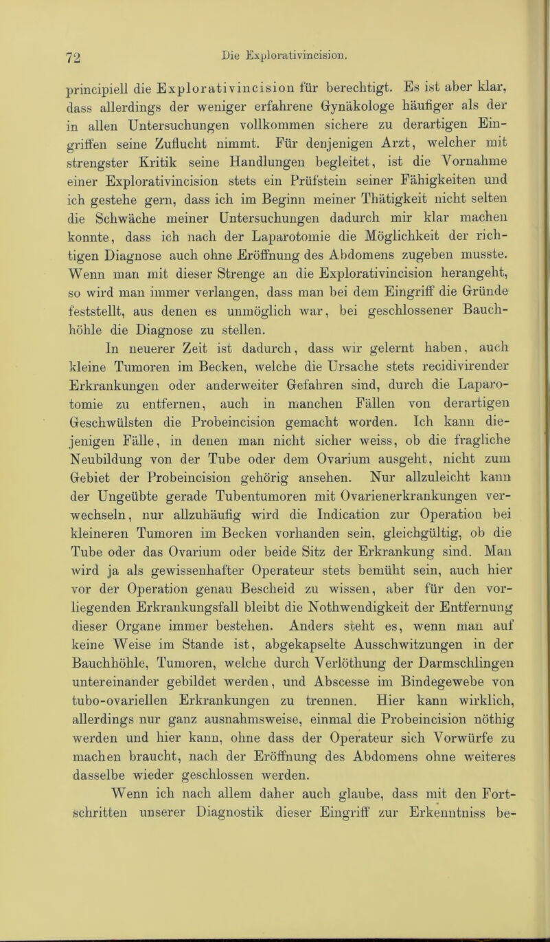 principiell die Explorativincision für berechtigt. Es ist aber klar, dass allerdings der weniger erfahrene Gynäkologe häufiger als der in allen Untersuchungen vollkommen sichere zu derartigen Ein- griffen seine Zuflucht nimmt. Für denjenigen Arzt, welcher mit strengster Kritik seine Handlungen begleitet, ist die Vornahme einer Explorativincision stets ein Prüfstein seiner Fähigkeiten und ich gestehe gern, dass ich im Beginn meiner Thätigkeit nicht selten die Schwäche meiner Untersuchungen dadurch mir klar machen konnte, dass ich nach der Laparotomie die Möglichkeit der rich- tigen Diagnose auch ohne Eröffnung des Abdomens zugeben musste. Wenn man mit dieser Strenge an die Explorativincision herangeht, so wird man immer verlangen, dass man bei dem Eingriff die Gründe feststellt, aus denen es unmöglich war, bei geschlossener Bauch- höhle die Diagnose zu stellen. In neuerer Zeit ist dadurch, dass wir gelernt haben, auch kleine Tumoren im Becken, welche die Ursache stets recidivirender Erkrankungen oder anderweiter Gefahren sind, durch die Laparo- tomie zu entfernen, auch in manchen Fällen von derartigen Geschwülsten die Probeincision gemacht worden. Ich kann die- jenigen Fälle, in denen man nicht sicher weiss, ob die fragliche Neubildung von der Tube oder dem Ovarium ausgeht, nicht zum Gebiet der Probeincision gehörig ansehen. Nur allzuleicht kann der Ungeübte gerade Tubentumoren mit Ovarienerkrankungen ver- wechseln , nur allzuhäufig wird die Indication zur Operation bei kleineren Tumoren im Becken vorhanden sein, gleichgültig, ob die Tube oder das Ovarium oder beide Sitz der Erkrankung sind. Man wird ja als gewissenhafter Operateur stets bemüht sein, auch hier vor der Operation genau Bescheid zu wissen, aber für den vor- liegenden Erkrankungsfäll bleibt die NothWendigkeit der Entfernung dieser Organe immer bestehen. Anders steht es, wenn man auf keine Weise im Stande ist, abgekapselte Ausschwitzungen in der Bauchhöhle, Tumoren, welche durch Verlöthung der Darmschlingen untereinander gebildet werden, und Abscesse im Bindegewebe von tubo-ovariellen Erkrankungen zu trennen. Hier kann wirklich, allerdings nur ganz ausnahmsweise, einmal die Probeincision nöthig werden und hier kann, ohne dass der Operateur sich Vorwürfe zu machen braucht, nach der Eröffnung des Abdomens ohne weiteres dasselbe wieder geschlossen werden. Wenn ich nach allem daher auch glaube, dass mit den Fort- schritten unserer Diagnostik dieser Eingriff zur Erkenntniss be-