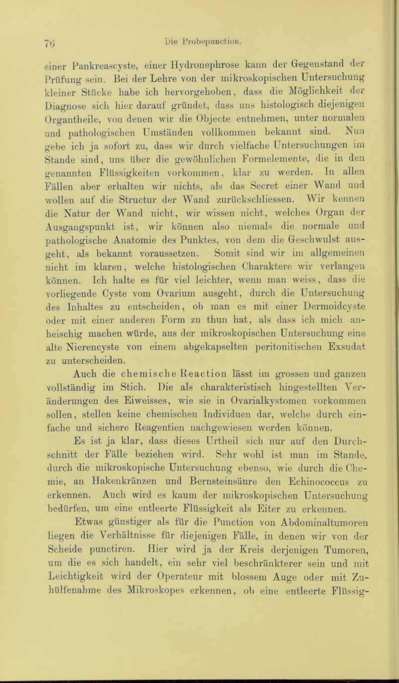 einer Pankreascyste, einer Hydronephrose kann der Gegenstand der Prüfung sein. Bei der Lehre von der mikroskopischen Untersuchung kleiner Stücke habe ich hervorgehoben, dass die Möglichkeit der Diagnose sich hier darauf gründet, dass uns histologisch diejenigen Organtheile, von denen wir die Objecte entnehmen, unter normalen und pathologischen Umständen vollkommen bekannt sind. Nun gebe ich ja sofort zu, dass wir durch vielfache Untersuchungen im Stande sind, uns über die gewöhnlichen Formelemente, die in den genannten Flüssigkeiten Vorkommen, klar zu werden. In allen Fällen aber erhalten wir nichts, als das Secret einer Wand und wollen auf die Structur der Wand zurückschliessen. Wir kennen die Natur der Wand nicht, wir wissen nicht, welches Organ der Ausgangspunkt ist, wir können also niemals die normale und pathologische Anatomie des Punktes, von dem die Geschwulst aus- geht, als bekannt voraussetzen. Somit sind wir im allgemeinen nicht im klaren, welche histologischen Charaktere wir verlangen können. Ich halte es für viel leichter, wenn man weiss, dass die vorliegende Cyste vom Ovarium ausgeht, durch die Untersuchung des Inhaltes zu entscheiden, ob man es mit einer Dermoidcyste oder mit einer anderen Form zu thun hat, als dass ich mich an- heischig machen würde, aus der mikroskopischen Untersuchung eine alte Nierencyste von einem abgekapselten peritonitischen Exsudat zu unterscheiden. Auch die chemische Reaction lässt im grossen und ganzen vollständig im Stich. Die als charakteristisch hiugestellten Ver- änderungen des Eiweisses, wie sie in Ovarialkystomen Vorkommen sollen, stellen keine chemischen Individuen dar, welche durch ein- fache und sichere Reagentien nachgewiesen werden können. Es ist ja klar, dass dieses Urtheil sich nur auf den Durch- schnitt der Fälle beziehen wird. Sehr wohl ist man im Stande, durch die mikroskopische Untersuchung ebenso, wie durch die Che- mie, an Hakenkränzen und Bernsteinsäure den Echinococcus zu erkennen. Auch wird es kaum der mikroskopischen Untersuchung bedürfen, um eine entleerte Flüssigkeit als Eiter zu erkennen. Etwas günstiger als für die Punction von Abdominaltumoren liegen die Verhältnisse für diejenigen Fälle, in denen wir von der Scheide punctiren. Hier wird ja der Kreis derjenigen Tumoren, um die es sich handelt, ein sehr viel beschränkterer sein und mit Leichtigkeit wird der Operateur mit blossem Auge oder mit Zu- hülfenahme des Mikroskopes erkennen, ob eine entleerte Flüssig-
